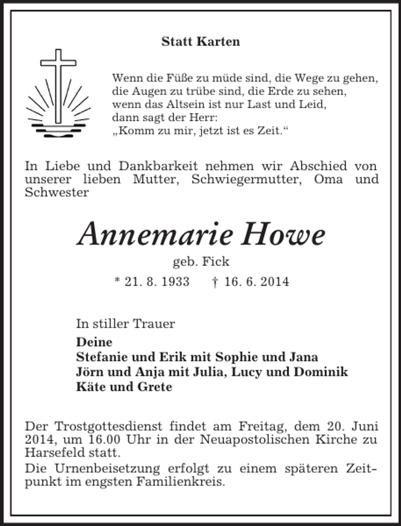 <p>Statt Karten<br />Wenn die Füße zu müde sind, die Wege zu gehen,<br />die Augen zu trübe sind, die Erde zu sehen,<br />wenn das Altsein ist nur Last und Leid,<br />dann sagt der Herr:<br />„Komm zu mir, jetzt ist es Zeit.“<br />In Liebe und Dankbarkeit nehmen wir Abschied von<br />unserer lieben Mutter, Schwiegermutter, Oma und Schwester<br />Annemarie Howe<br />geb. Fick<br />* 21. 8. 1933 † 16. 6. 2014<br />In stiller Trauer<br />Deine<br />Stefanie und Erik mit Sophie und Jana<br />Jörn und Anja mit Julia, Lucy und Dominik<br />Käte und Grete<br />Der Trostgottesdienst findet am Freitag, dem 20. Juni 2014, um 16.00 Uhr in der Neuapostolischen Kirche zu Harsefeld statt.<br />Die Urnenbeisetzung erfolgt zu einem späteren Zeitpunkt im engsten Familienkreis.</p>