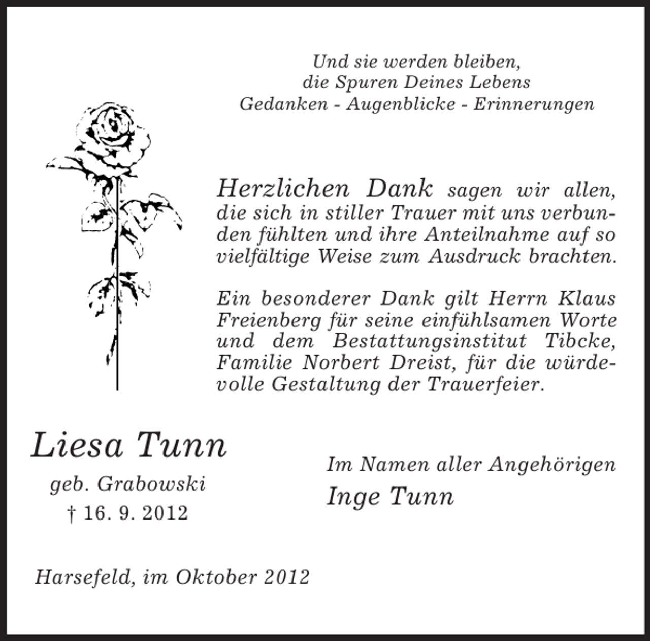 <p>Und sie werden bleiben,<br />die Spuren Deines Lebens<br />Gedanken - Augenblicke - Erinnerungen</p><p>Herzlichen Dank</p><p>sagen wir allen,<br />die sich in stiller Trauer mit uns verbunden fühlten und ihre Anteilnahme auf so<br />vielfältige Weise zum Ausdruck brachten.<br />Ein besonderer Dank gilt Herrn Klaus<br />Freienberg für seine einfühlsamen Worte<br />und dem Bestattungsinstitut Tibcke,<br />Familie Norbert Dreist, für die würdevolle Gestaltung der Trauerfeier.</p><p>Liesa Tunn<br />geb. Grabowski<br />† 16. 9. 2012<br />Harsefeld, im Oktober 2012</p><p>Im Namen aller Angehörigen</p><p>Inge Tunn</p>
