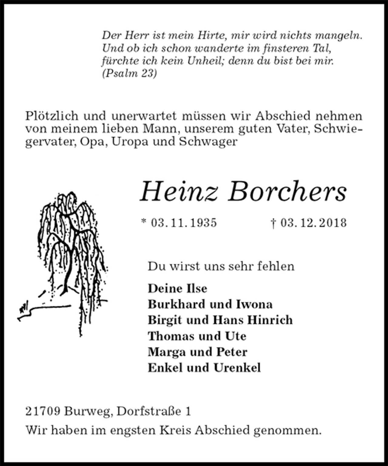 <p>Der Herr ist mein Hirte, mir wird nichts mangeln.<br />Und ob ich schon wanderte im finsteren Tal,<br />fürchte ich kein Unheil; denn du bist bei mir.<br />(Psalm 23)<br />Plötzlich und unerwartet müssen wir Abschied nehmen von meinem lieben Mann, unserem guten Vater, Schwiegervater, Opa, Uropa und Schwager<br />Heinz Borchers<br />* 03. 11. 1935 † 03. 12. 2018<br />Du wirst uns sehr fehlen<br />Deine Ilse<br />Burkhard und Iwona<br />Birgit und Hans Hinrich<br />Thomas und Ute<br />Marga und Peter<br />Enkel und Urenkel<br />21709 Burweg, Dorfstraße 1<br />Wir haben im engsten Kreis Abschied genommen.</p>