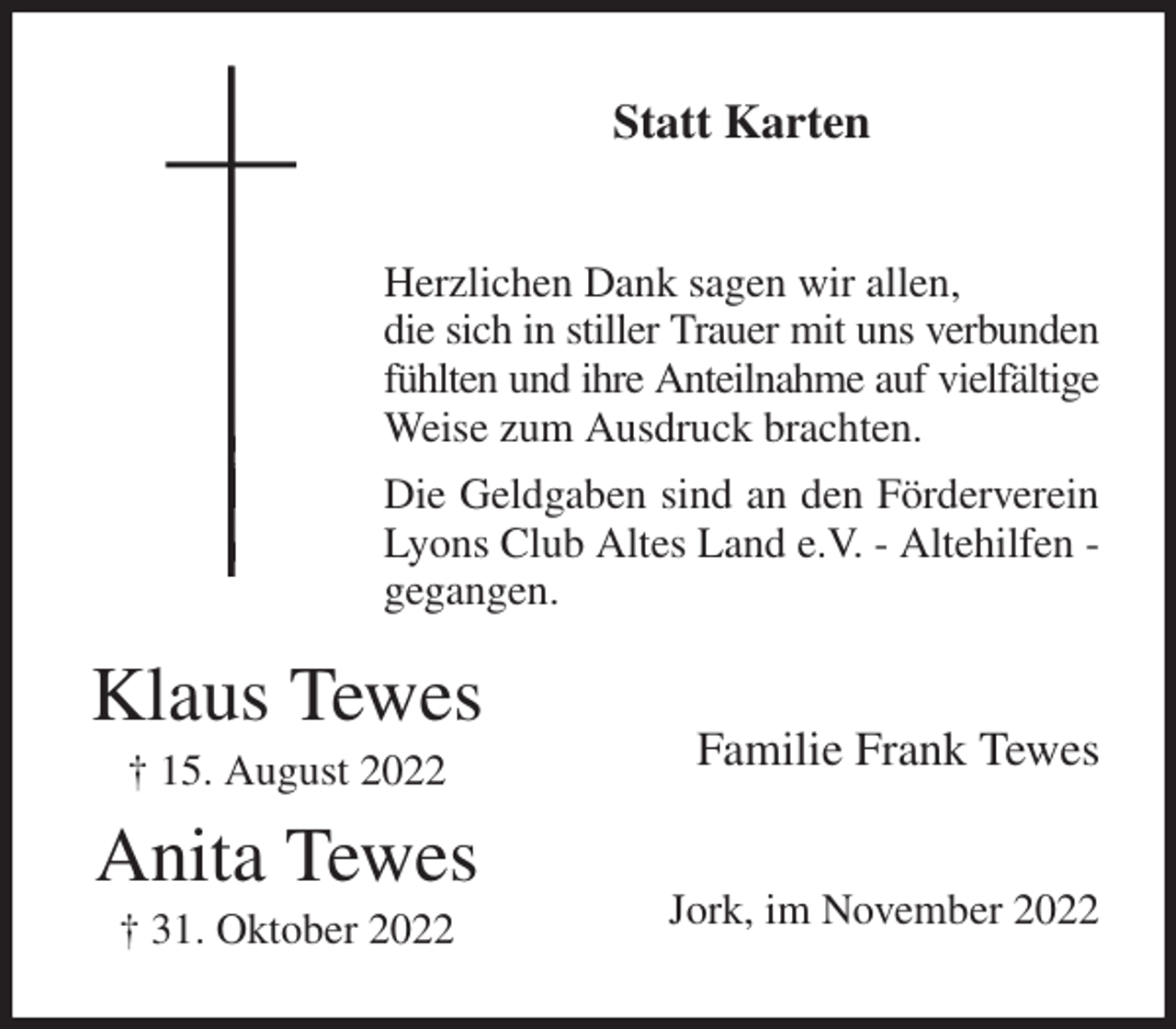 <p>Statt Karten<br />Herzlichen Dank sagen wir allen,<br />die sich in stiller Trauer mit uns verbunden fühlten und ihre Anteilnahme auf vielfältige<br />Weise zum Ausdruck brachten.<br />Die Geldgaben sind an den Förderverein Lyons Club Altes Land e.V. - Altehilfen - gegangen.<br />Familie Frank Tewes<br />Jork, im November 2022<br />Klaus Tewes<br />† 15. August 2022<br />Anita Tewes<br />† 31. Oktober 2022</p>