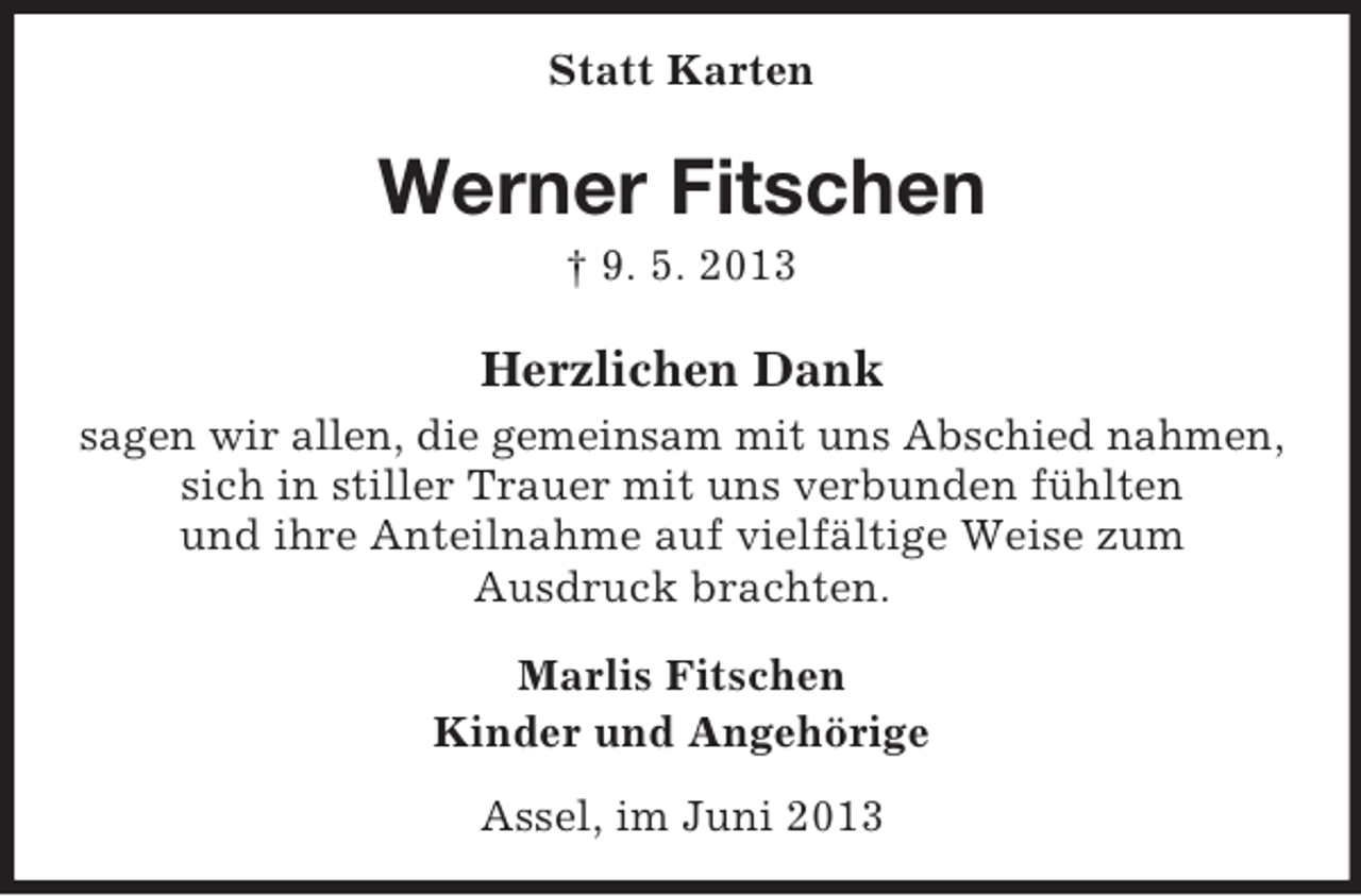 <p>Statt Karten</p><p>Werner Fitschen<br />† 9. 5. 2013</p><p>Herzlichen Dank<br />sagen wir allen, die gemeinsam mit uns Abschied nahmen,<br />sich in stiller Trauer mit uns verbunden fühlten<br />und ihre Anteilnahme auf vielfältige Weise zum<br />Ausdruck brachten.<br />Marlis Fitschen<br />Kinder und Angehörige<br />Assel, im Juni 2013</p>