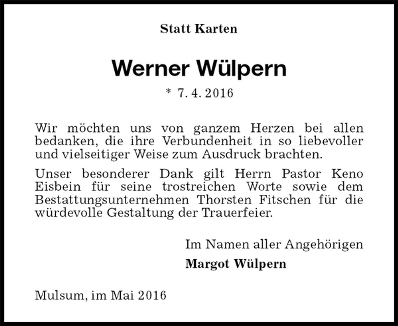 <p>Statt Karten<br />Werner Wülpern<br />* 7. 4. 2016<br />Wir möchten uns von ganzem Herzen bei allen<br />bedanken, die ihre Verbundenheit in so liebevoller und vielseitiger Weise zum Ausdruck brachten.<br />Unser besonderer Dank gilt Herrn Pastor Keno<br />Eisbein für seine trostreichen Worte sowie dem<br />Bestattungsunternehmen Thorsten Fitschen für die würdevolle Gestaltung der Trauerfeier.<br />Im Namen aller Angehörigen<br />Margot Wülpern<br />Mulsum, im Mai 2016</p>