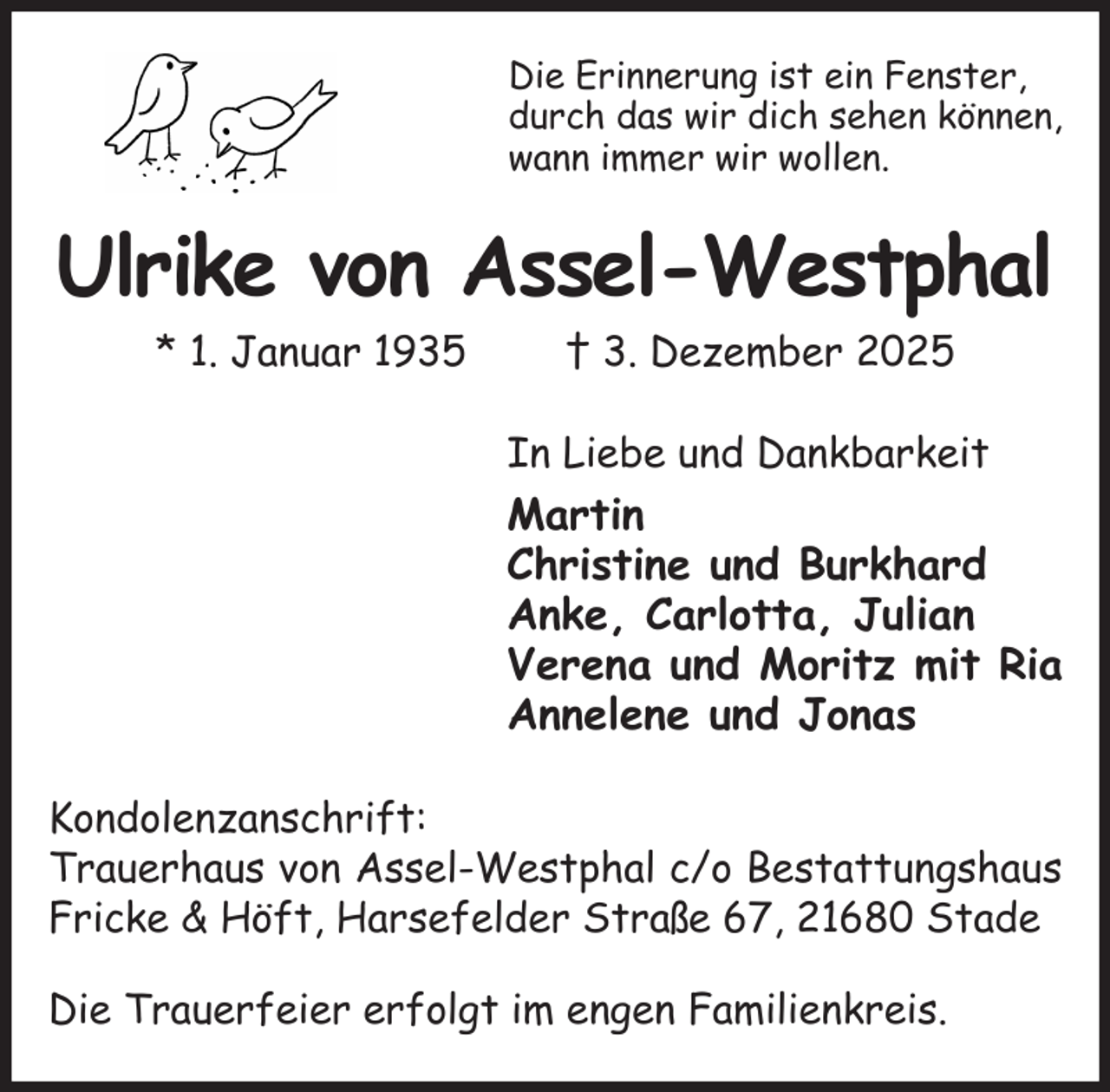 <p>Die Erinnerung ist ein Fenster,<br />durch das wir dich sehen können,<br />wann immer wir wollen.<br />Ulrike von Assel-Westphal<br />* 1. Januar 1935 † 3. Dezember 2025<br />In Liebe und Dankbarkeit<br />Martin<br />Christine und Burkhard<br />Anke, Carlotta, Julian<br />Verena und Moritz mit Ria<br />Annelene und Jonas<br />Kondolenzanschrift:<br />Trauerhaus von Assel-Westphal c/o Bestattungshaus Fricke &amp; Höft, Harsefelder Straße 67, 21680 Stade</p><p>Die Trauerfeier erfolgt im engen Familienkreis.</p>
