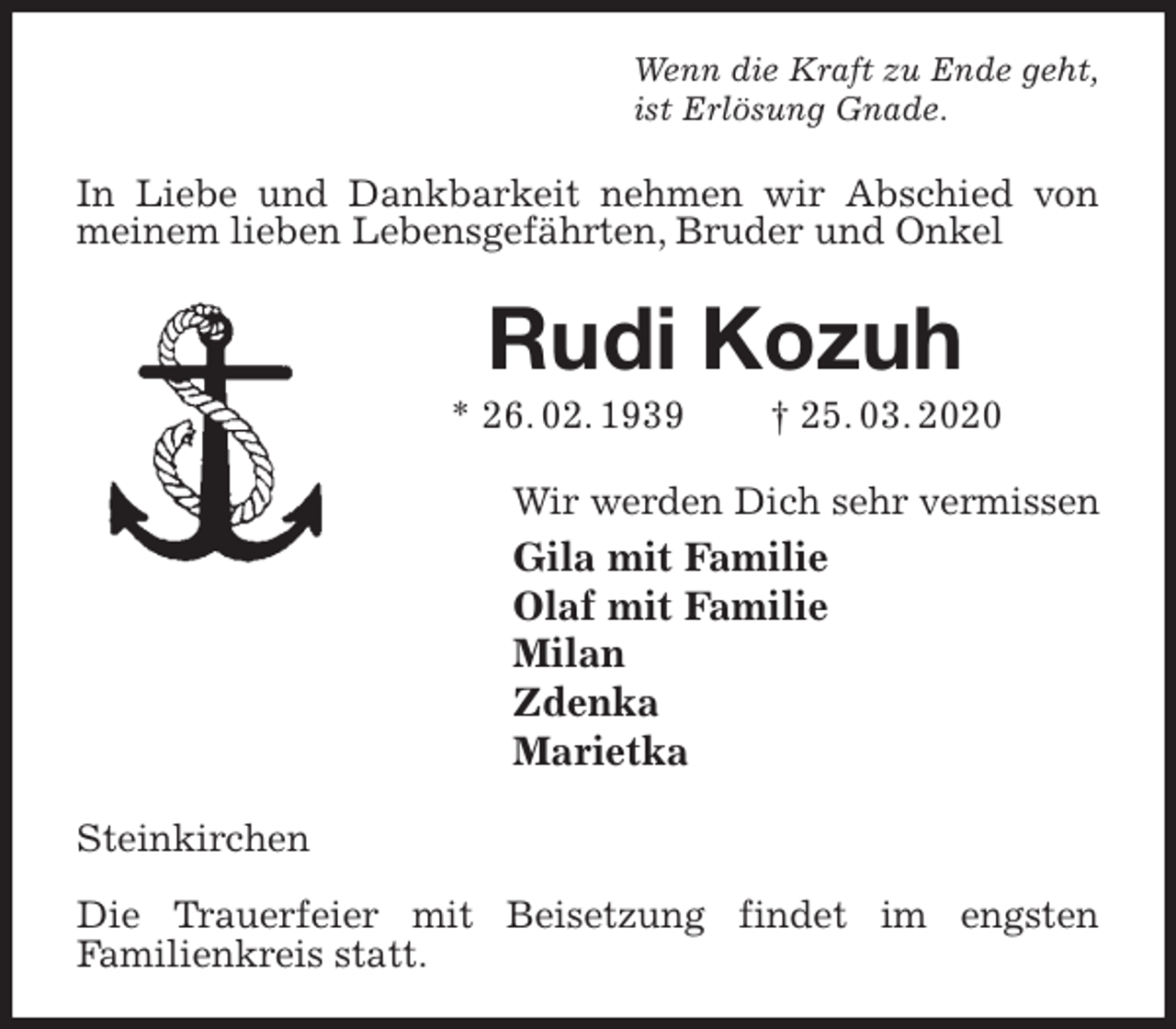 <p>Wenn die Kraft zu Ende geht,<br />ist Erlösung Gnade.<br />In Liebe und Dankbarkeit nehmen wir Abschied von meinem lieben Lebensgefährten, Bruder und Onkel<br />Rudi Kozuh<br />* 26. 02. 1939 † 25. 03. 2020<br />Wir werden Dich sehr vermissen<br />Gila mit Familie<br />Olaf mit Familie<br />Milan<br />Zdenka<br />Marietka<br />Steinkirchen</p>
<p>Die Trauerfeier mit Beisetzung findet im engsten<br />Familienkreis statt.</p>