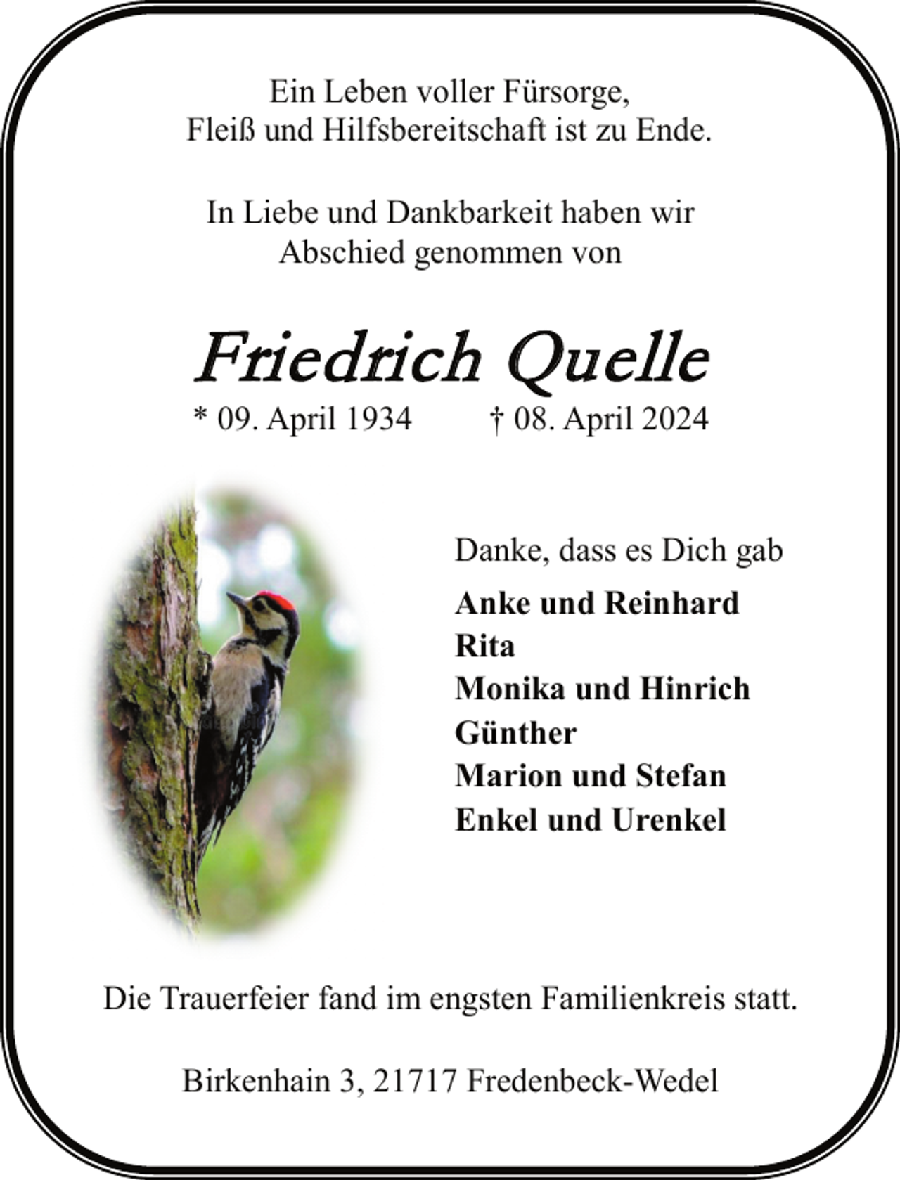 <p>Ein Leben voller Fürsorge,<br />Fleiß und Hilfsbereitschaft ist zu Ende.<br />In Liebe und Dankbarkeit haben wir<br />Abschied genommen von</p><p>F ri e d ri c h Q u e l l e</p><p>* 09. April 1934</p><p>† 08. April 2024</p><p>Danke, dass es Dich gab<br />Anke und Reinhard<br />Rita<br />Monika und Hinrich<br />Günther<br />Marion und Stefan<br />Enkel und Urenkel</p><p>Die Trauerfeier fand im engsten Familienkreis statt.<br />Birkenhain 3, 21717 Fredenbeck-Wedel</p>