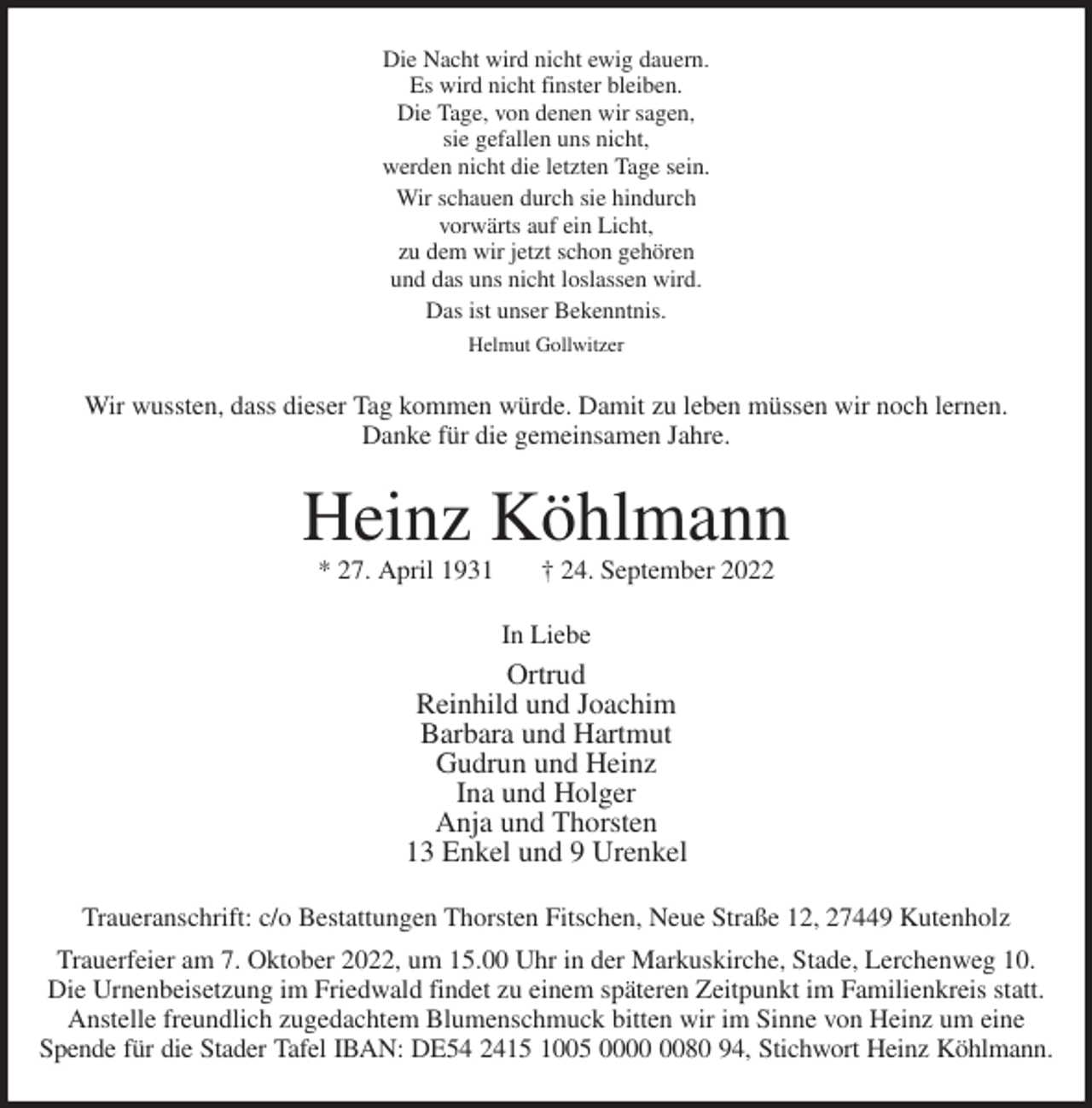 <p>Die Nacht wird nicht ewig dauern.<br />Es wird nicht finster bleiben.<br />Die Tage, von denen wir sagen,<br />sie gefallen uns nicht,<br />werden nicht die letzten Tage sein.<br />Wir schauen durch sie hindurch<br />vorwärts auf ein Licht,<br />zu dem wir jetzt schon gehören<br />und das uns nicht loslassen wird.<br />Das ist unser Bekenntnis.<br />Helmut Gollwitzer<br />Wir wussten, dass dieser Tag kommen würde. Damit zu leben müssen wir noch lernen.<br />Danke für die gemeinsamen Jahre.<br />Heinz Köhlmann<br />* 27. April 1931 † 24. September 2022<br />In Liebe<br />Ortrud<br />Reinhild und Joachim<br />Barbara und Hartmut<br />Gudrun und Heinz<br />Ina und Holger<br />Anja und Thorsten<br />13 Enkel und 9 Urenkel<br />Traueranschrift: c/o Bestattungen Thorsten Fitschen, Neue Straße 12, 27449 Kutenholz<br />Trauerfeier am 7. Oktober 2022, um 15.00 Uhr in der Markuskirche, Stade, Lerchenweg 10.<br />Die Urnenbeisetzung im Friedwald findet zu einem späteren Zeitpunkt im Familienkreis statt.<br />Anstelle freundlich zugedachtem Blumenschmuck bitten wir im Sinne von Heinz um eine<br />Spende für die Stader Tafel IBAN: DE54 2415 1005 0000 0080 94, Stichwort Heinz Köhlmann.</p>