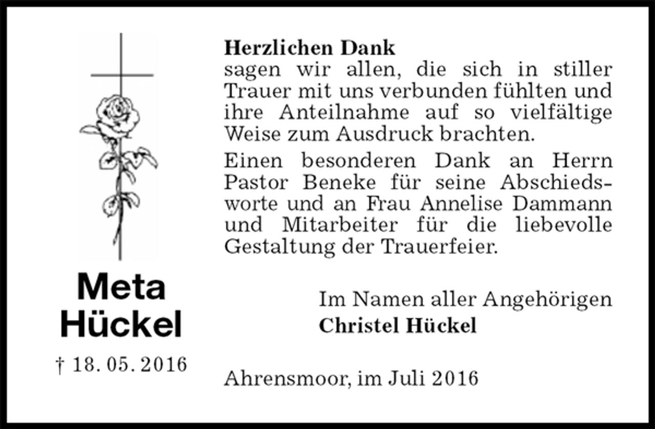 <p>Herzlichen Dank<br />sagen wir allen, die sich in stiller Trauer mit uns verbunden fühlten und ihre Anteilnahme auf so vielfältige Weise zum Ausdruck brachten.<br />Einen besonderen Dank an Herrn Pastor Beneke für seine Abschiedsworte und an Frau Annelise Dammann<br />und Mitarbeiter für die liebevolle<br />Gestaltung der Trauerfeier.<br />Im Namen aller Angehörigen<br />Christel Hückel<br />Ahrensmoor, im Juli 2016<br />Meta<br />Hückel<br />† 18. 05. 2016</p>