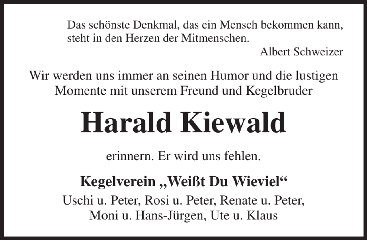 <p>Das schönste Denkmal, das ein Mensch bekommen kann,<br />steht in den Herzen der Mitmenschen.<br />Albert Schweizer<br />Wir werden uns immer an seinen Humor und die lustigen Momente mit unserem Freund und Kegelbruder<br />Harald Kiewald<br />erinnern. Er wird uns fehlen.<br />Kegelverein „Weißt Du Wieviel“<br />Uschi u. Peter, Rosi u. Peter, Renate u. Peter,<br />Moni u. Hans-Jürgen, Ute u. Klaus</p>