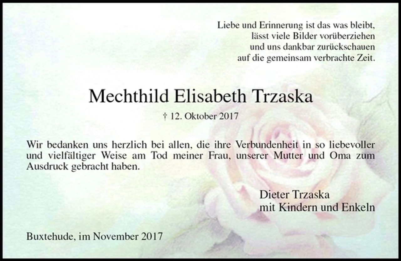 <p>Liebe und Erinnerung ist das was bleibt,<br />lässt viele Bilder vorüberziehen<br />und uns dankbar zurückschauen<br />auf die gemeinsam verbrachte Zeit.<br />Mechthild Elisabeth Trzaska<br />† 12. Oktober 2017<br />Wir bedanken uns herzlich bei allen, die ihre Verbundenheit in so liebevoller<br />und vielfältiger Weise am Tod meiner Frau, unserer Mutter und Oma zum<br />Ausdruck gebracht haben.<br />Dieter Trzaska<br />mit Kindern und Enkeln<br />Buxtehude, im November 2017</p>