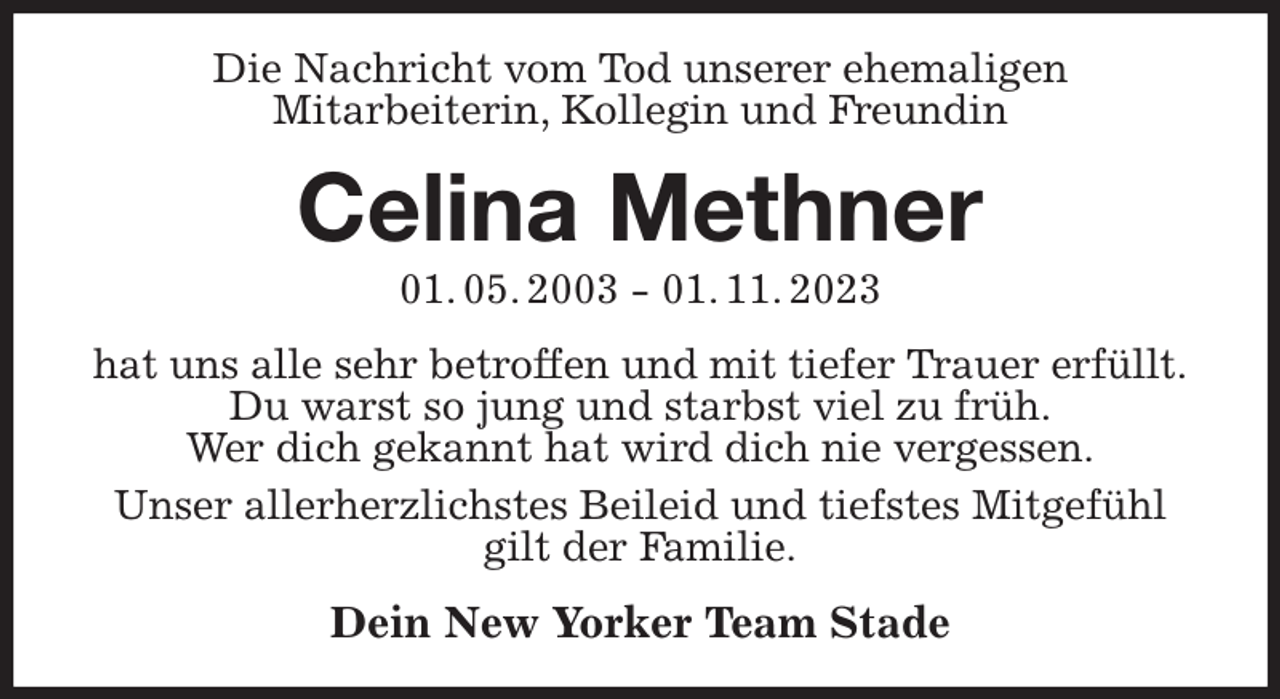<p>Die Nachricht vom Tod unserer ehemaligen<br />Mitarbeiterin, Kollegin und Freundin<br />Celina Methner<br />01. 05. 2003 - 01. 11. 2023<br />hat uns alle sehr betroffen und mit tiefer Trauer erfüllt.<br />Du warst so jung und starbst viel zu früh.<br />Wer dich gekannt hat wird dich nie vergessen.<br />Unser allerherzlichstes Beileid und tiefstes Mitgefühl gilt der Familie.<br />Dein New Yorker Team Stade</p>
