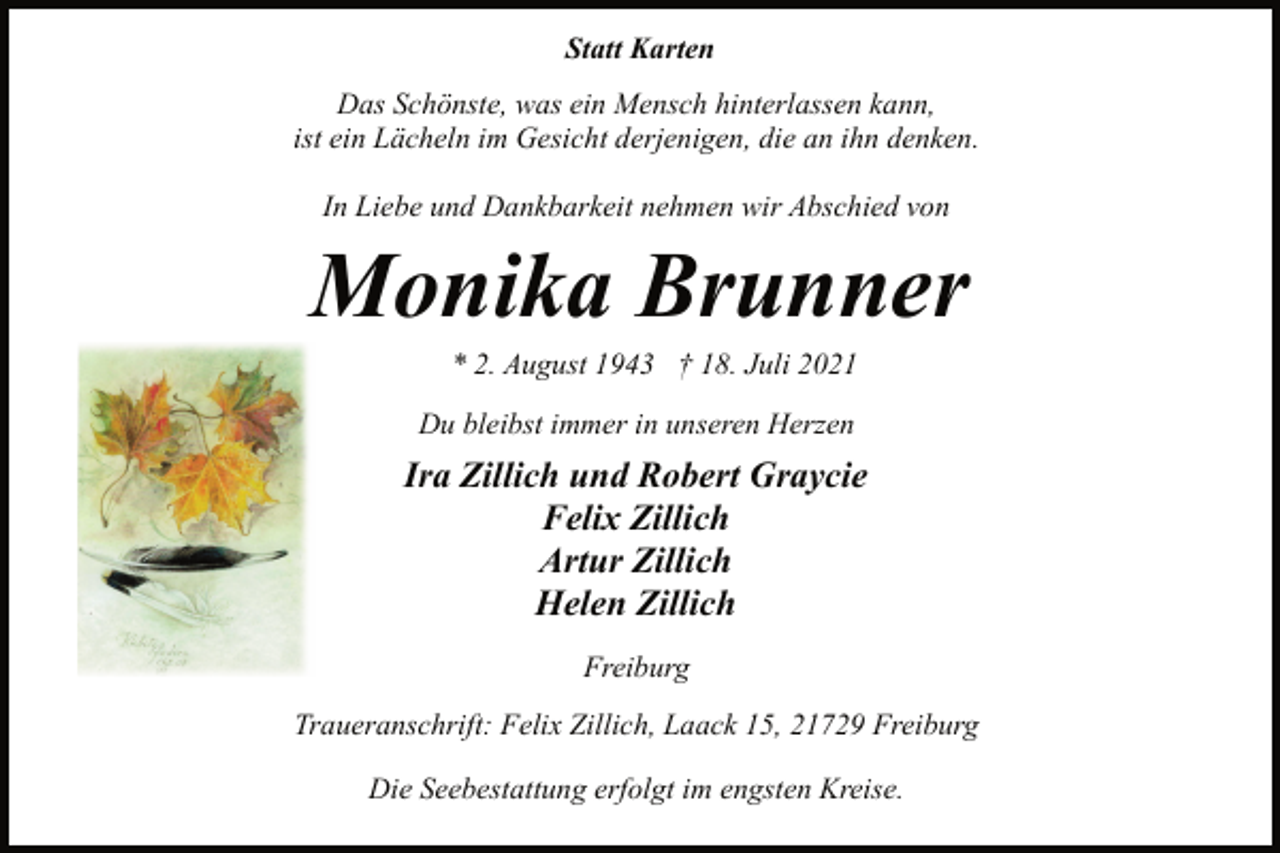 <p>Statt Karten</p>
<p>Das Schönste, was ein Mensch hinterlassen kann,<br />ist ein Lächeln im Gesicht derjenigen, die an ihn denken.<br />In Liebe und Dankbarkeit nehmen wir Abschied von<br />Monika Brunner<br />* 2. August 1943 † 18. Juli 2021<br />Du bleibst immer in unseren Herzen<br />Ira Zillich und Robert Graycie<br />Felix Zillich<br />Artur Zillich<br />Helen Zillich<br />Freiburg<br />Traueranschrift: Felix Zillich, Laack 15, 21729 Freiburg<br />Die Seebestattung erfolgt im engsten Kreise.</p>