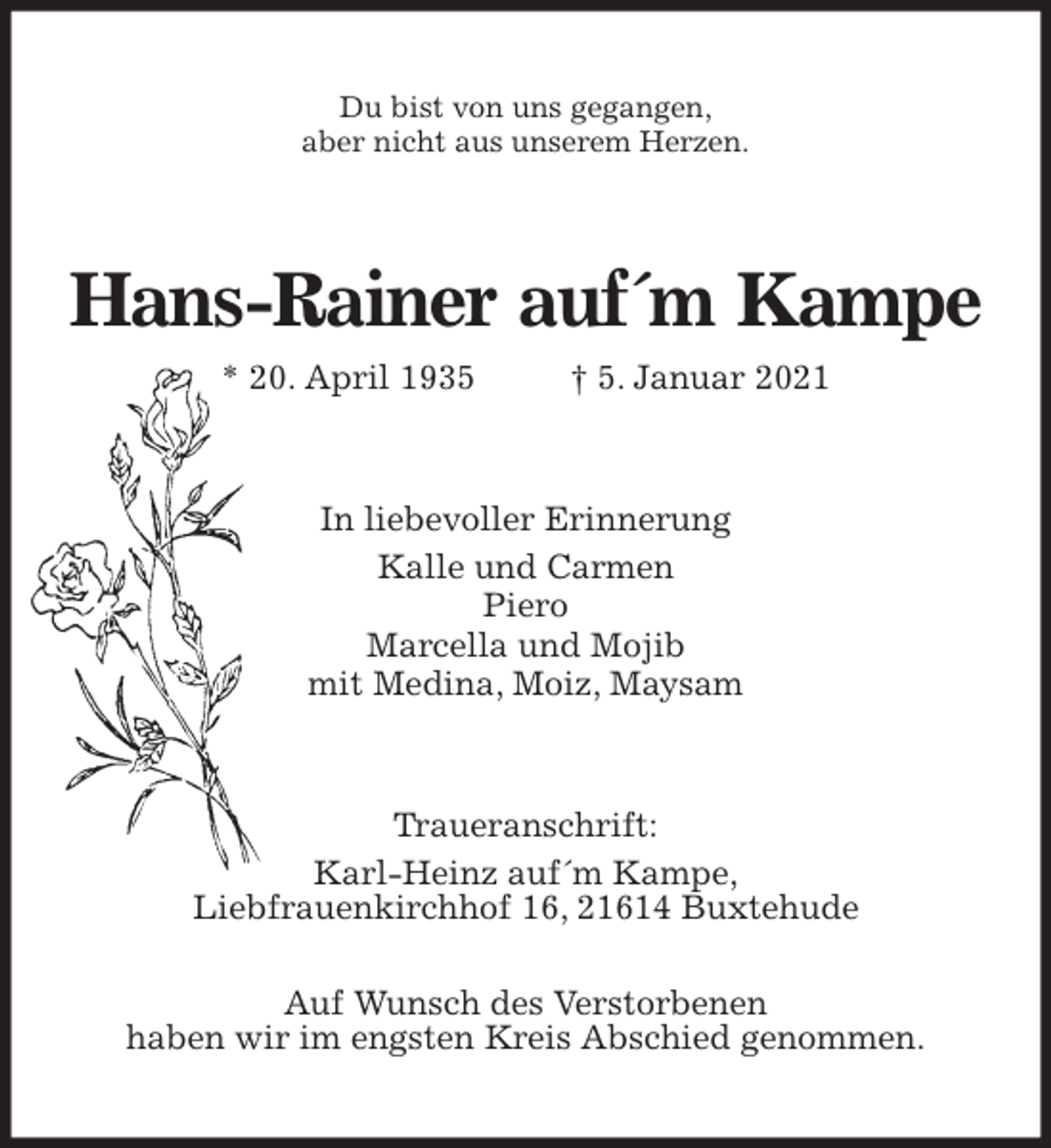 <p>Du bist von uns gegangen,<br />aber nicht aus unserem Herzen.<br />Hans-Rainer auf´m Kampe<br />* 20. April 1935 † 5. Januar 2021<br />In liebevoller Erinnerung<br />Kalle und Carmen<br />Piero<br />Marcella und Mojib<br />mit Medina, Moiz, Maysam<br />Traueranschrift:<br />Karl-Heinz auf´m Kampe,<br />Liebfrauenkirchhof 16, 21614 Buxtehude<br />Auf Wunsch des Verstorbenen<br />haben wir im engsten Kreis Abschied genommen.</p>