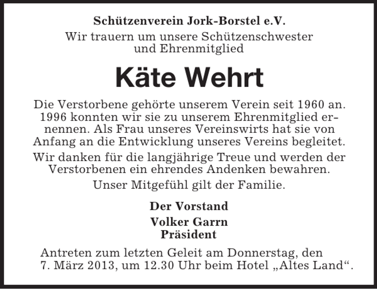 <p>Schützenverein Jork-Borstel e.V.<br />Wir trauern um unsere Schützenschwester<br />und Ehrenmitglied</p><p>Käte Wehrt<br />Die Verstorbene gehörte unserem Verein seit 1960 an.<br />1996 konnten wir sie zu unserem Ehrenmitglied ernennen. Als Frau unseres Vereinswirts hat sie von<br />Anfang an die Entwicklung unseres Vereins begleitet.<br />Wir danken für die langjährige Treue und werden der<br />Verstorbenen ein ehrendes Andenken bewahren.<br />Unser Mitgefühl gilt der Familie.<br />Der Vorstand<br />Volker Garrn<br />Präsident<br />Antreten zum letzten Geleit am Donnerstag, den<br />7. März 2013, um 12.30 Uhr beim Hotel „Altes Land“.</p>