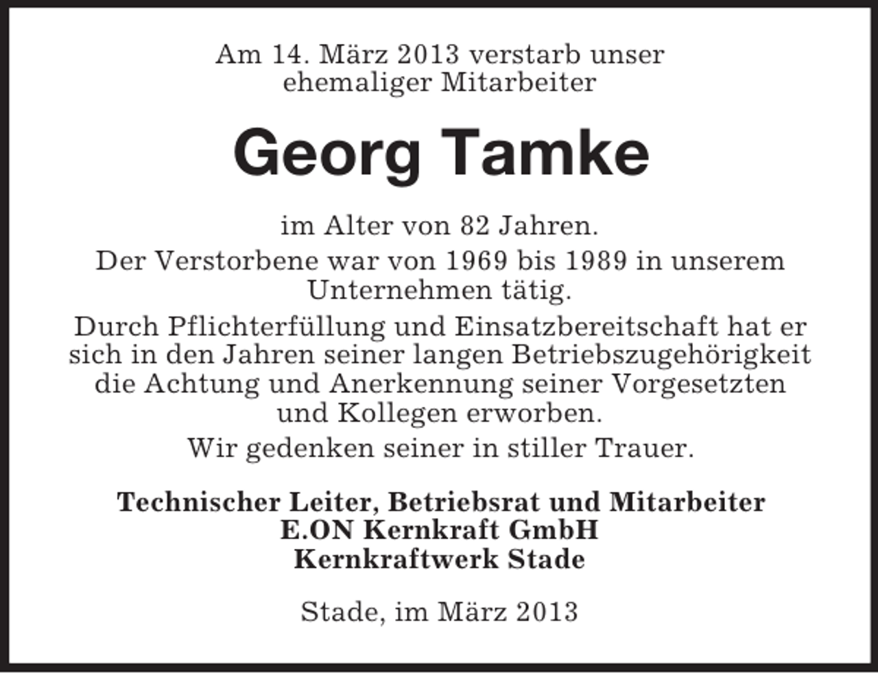 <p>Am 14. März 2013 verstarb unser<br />ehemaliger Mitarbeiter</p><p>Georg Tamke<br />im Alter von 82 Jahren.<br />Der Verstorbene war von 1969 bis 1989 in unserem<br />Unternehmen tätig.<br />Durch Pflichterfüllung und Einsatzbereitschaft hat er<br />sich in den Jahren seiner langen Betriebszugehörigkeit<br />die Achtung und Anerkennung seiner Vorgesetzten<br />und Kollegen erworben.<br />Wir gedenken seiner in stiller Trauer.<br />Technischer Leiter, Betriebsrat und Mitarbeiter<br />E.ON Kernkraft GmbH<br />Kernkraftwerk Stade<br />Stade, im März 2013</p>