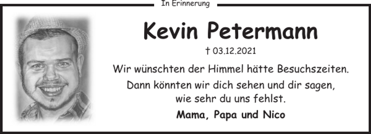<p>In Erinnerung<br />Kevin Petermann<br /> 3.12.2021<br />Wir wünschten der Himmel hätte Besuchszeiten.<br />Dann könnten wir dich sehen und dir sagen,<br />wie sehr du uns fehlst.<br />Mama, Papa und Nico</p>