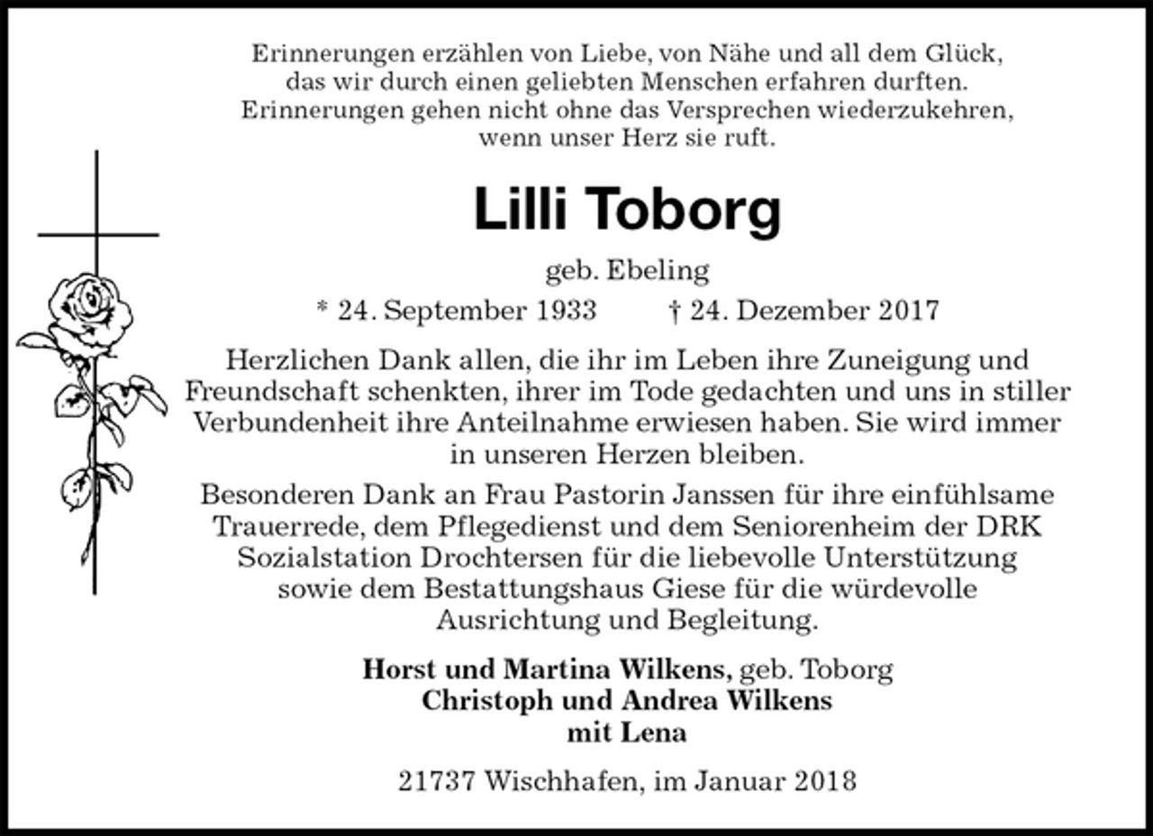 <p>Erinnerungen erzählen von Liebe, von Nähe und all dem Glück,<br />das wir durch einen geliebten Menschen erfahren durften.<br />Erinnerungen gehen nicht ohne das Versprechen wiederzukehren,<br />wenn unser Herz sie ruft.<br />Lilli Toborg<br />geb. Ebeling<br />* 24. September 1933 † 24. Dezember 2017<br />Herzlichen Dank allen, die ihr im Leben ihre Zuneigung und Freundschaft schenkten, ihrer im Tode gedachten und uns in stiller Verbundenheit ihre Anteilnahme erwiesen haben. Sie wird immer in unseren Herzen bleiben.<br />Besonderen Dank an Frau Pastorin Janssen für ihre einfühlsame Trauerrede, dem Pflegedienst und dem Seniorenheim der DRK<br />Sozialstation Drochtersen für die liebevolle Unterstützung<br />sowie dem Bestattungshaus Giese für die würdevolle<br />Ausrichtung und Begleitung.<br />Horst und Martina Wilkens, geb. Toborg<br />Christoph und Andrea Wilkens<br />mit Lena<br />21737 Wischhafen, im Januar 2018</p>