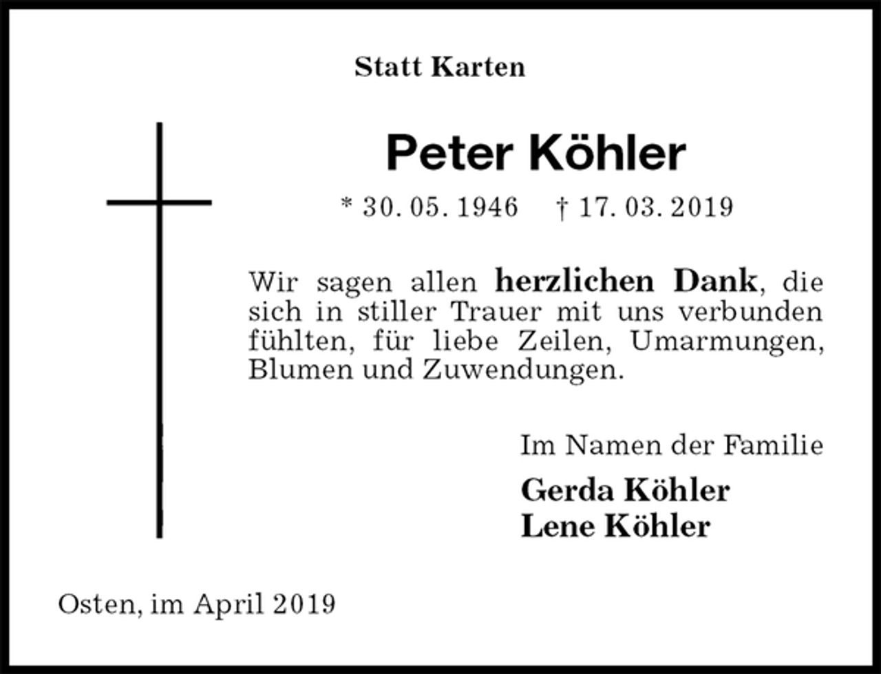 <p>Statt Karten<br />Peter Köhler<br />* 30. 05. 1946 † 17. 03. 2019<br />Wir sagen allen herzlichen Dank, die sich in stiller Trauer mit uns verbunden fühlten, für liebe Zeilen, Umarmungen, Blumen und Zuwendungen.<br />Im Namen der Familie<br />Gerda Köhler<br />Lene Köhler<br />Osten, im April 2019</p>