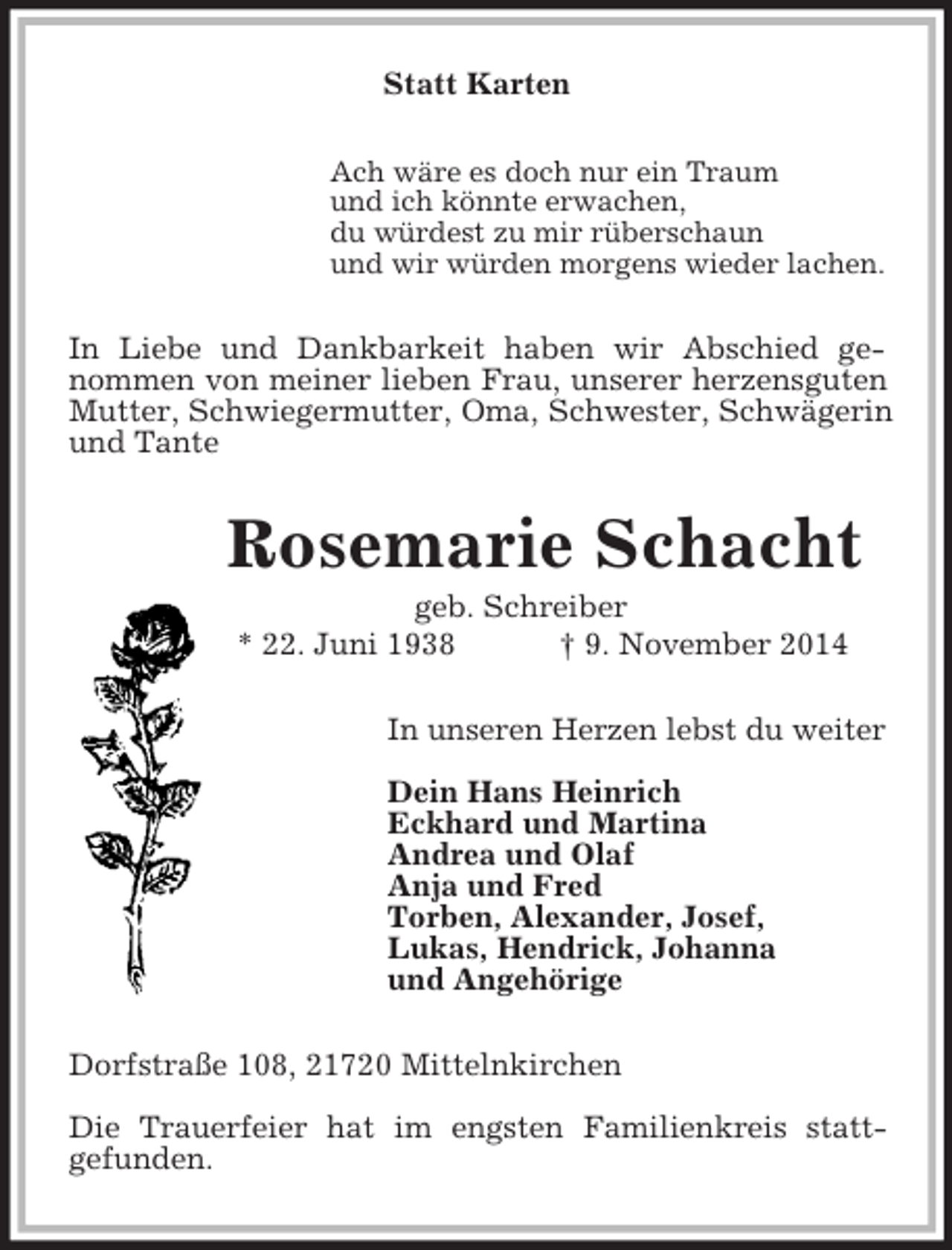 <p>Statt Karten<br />Ach wäre es doch nur ein Traum<br />und ich könnte erwachen,<br />du würdest zu mir rüberschaun<br />und wir würden morgens wieder lachen.<br />In Liebe und Dankbarkeit haben wir Abschied ge-<br />nommen von meiner lieben Frau, unserer herzensguten<br />Mutter, Schwiegermutter, Oma, Schwester, Schwägerin und Tante<br />Rosemarie Schacht<br />geb. Schreiber<br />* 22. Juni 1938 † 9. November 2014<br />In unseren Herzen lebst du weiter</p><p>Dein Hans Heinrich<br />Eckhard und Martina<br />Andrea und Olaf<br />Anja und Fred<br />Torben, Alexander, Josef,<br />Lukas, Hendrick, Johanna<br />und Angehörige<br />Dorfstraße 108, 21720 Mittelnkirchen</p><p>Die Trauerfeier hat im engsten Familienkreis statt-<br />gefunden.</p>