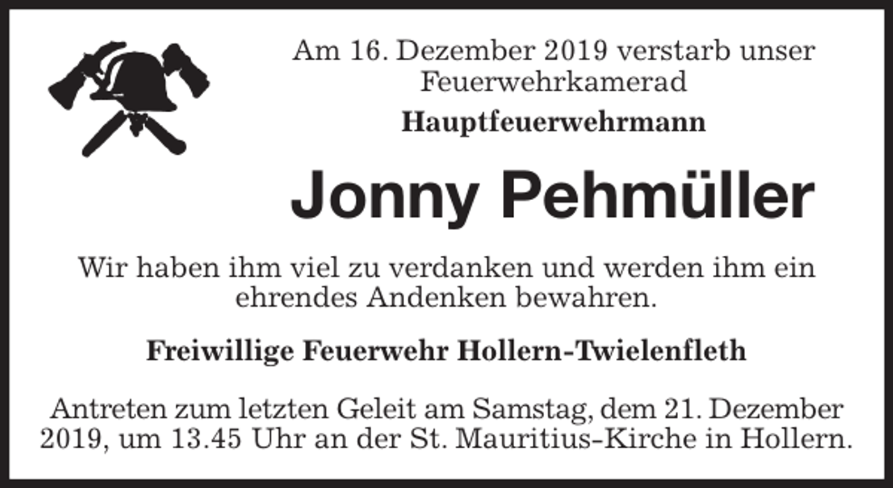 <p>Am 16. Dezember 2019 verstarb unser<br />Feuerwehrkamerad<br />Hauptfeuerwehrmann<br />Jonny Pehmüller<br />Freiwillige Feuerwehr Hollern-Twielenfleth</p>
<p>Antreten zum letzten Geleit am Samstag, dem 21. Dezember 2019, um 13.45 Uhr an der St. Mauritius-Kirche in Hollern.<br />Wir haben ihm viel zu verdanken und werden ihm ein<br />ehrendes Andenken bewahren.</p>