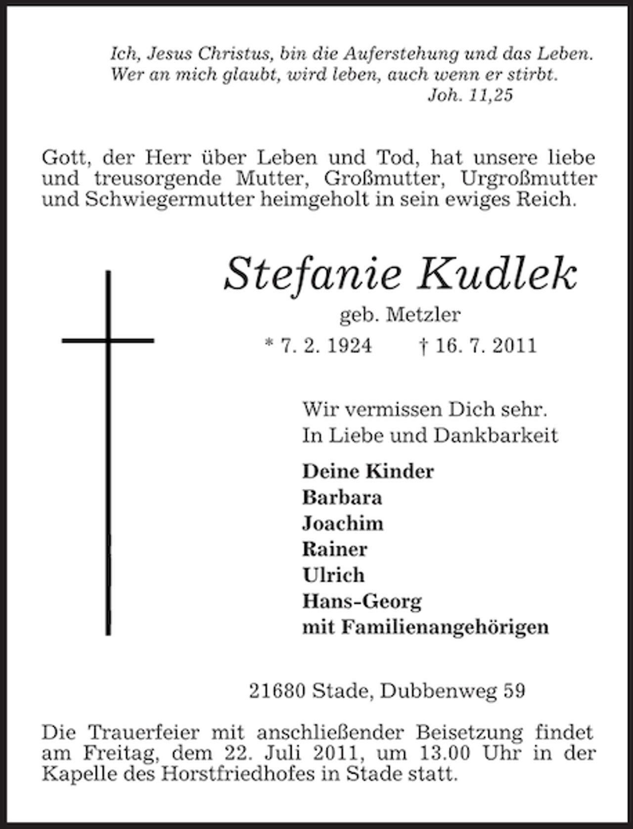 <p>Ich, Jesus Christus, bin die Auferstehung und das Leben.<br />Wer an mich glaubt, wird leben, auch wenn er stirbt.<br />Joh. 11,25<br />Gott, der Herr über Leben und Tod, hat unsere liebe und treusorgende Mutter, Großmutter, Urgroßmutter und Schwiegermutter heimgeholt in sein ewiges Reich.<br />Stefanie Kudlek<br />geb. Metzler<br />* 7. 2. 1924 † 16. 7. 2011<br />Wir vermissen Dich sehr.<br />In Liebe und Dankbarkeit<br />Deine Kinder<br />Barbara<br />Joachim<br />Rainer<br />Ulrich<br />Hans-Georg<br />mit Familienangehörigen<br />21680 Stade, Dubbenweg 59<br />Die Trauerfeier mit anschließender Beisetzung findet am Freitag, dem 22. Juli 2011, um 13.00 Uhr in der<br />Kapelle des Horstfriedhofes in Stade statt.</p>