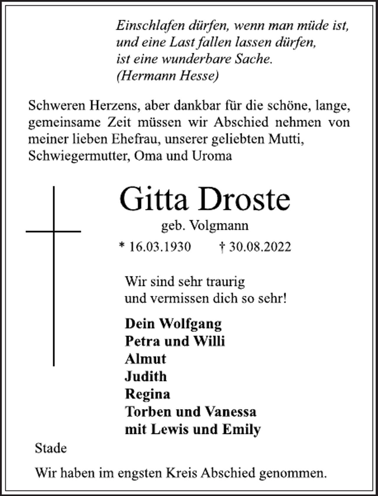 <p>Einschlafen dürfen, wenn man müde ist,<br />und eine Last fallen lassen dürfen,<br />ist eine wunderbare Sache.<br />(Hermann Hesse)<br />Schweren Herzens, aber dankbar für die schöne, lange,<br />gemeinsame Zeit müssen wir Abschied nehmen von<br />meiner lieben Ehefrau, unserer geliebten Mutti,<br />Schwiegermutter, Oma und Uroma<br />Gitta Droste<br />geb. Volgmann<br />* 16.03.1930 † 30.08.2022<br />Wir sind sehr traurig<br />und vermissen dich so sehr!<br />Dein Wolfgang<br />Petra und Willi<br />Almut<br />Judith<br />Regina<br />Torben und Vanessa<br />mit Lewis und Emily<br />Stade<br />Wir haben im engsten Kreis Abschied genommen.</p>