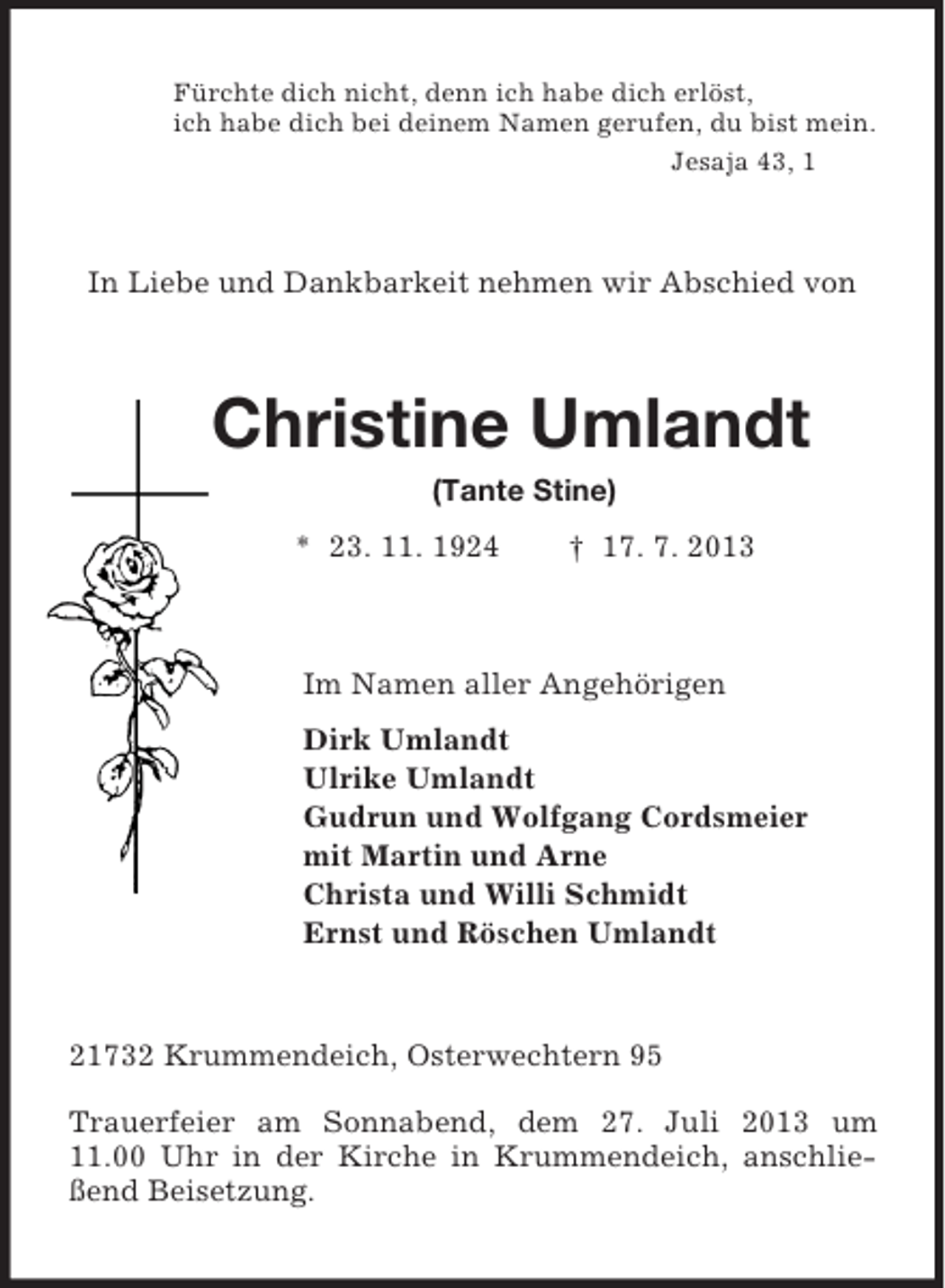 <p>Fürchte dich nicht, denn ich habe dich erlöst,<br />ich habe dich bei deinem Namen gerufen, du bist mein.<br />Jesaja 43, 1<br />In Liebe und Dankbarkeit nehmen wir Abschied von<br />Christine Umlandt<br />(Tante Stine)<br />* 23. 11. 1924 † 17. 7. 2013<br />Im Namen aller Angehörigen<br />Dirk Umlandt<br />Ulrike Umlandt<br />Gudrun und Wolfgang Cordsmeier<br />mit Martin und Arne<br />Christa und Willi Schmidt<br />Ernst und Röschen Umlandt<br />21732 Krummendeich, Osterwechtern 95</p><p>Trauerfeier am Sonnabend, dem 27. Juli 2013 um<br />11.00 Uhr in der Kirche in Krummendeich, anschließend Beisetzung.</p>
