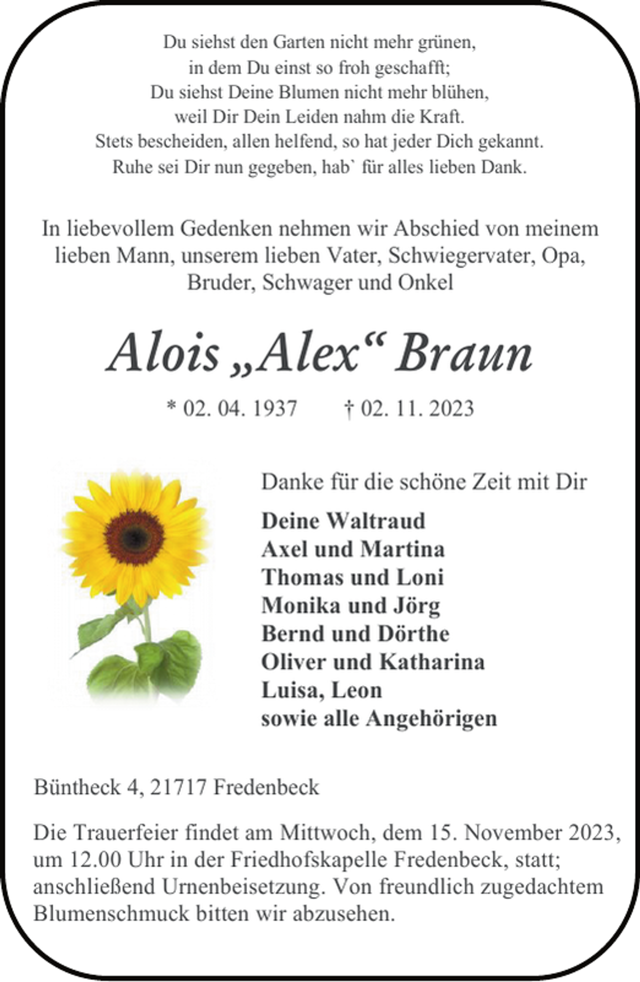 <p>Du siehst den Garten nicht mehr grünen,<br />in dem Du einst so froh geschafft;<br />Du siehst Deine Blumen nicht mehr blühen,<br />weil Dir Dein Leiden nahm die Kraft.<br />Stets bescheiden, allen helfend, so hat jeder Dich gekannt.<br />Ruhe sei Dir nun gegeben, hab` für alles lieben Dank.</p><p>In liebevollem Gedenken nehmen wir Abschied von meinem<br />lieben Mann, unserem lieben Vater, Schwiegervater, Opa,<br />Bruder, Schwager und Onkel</p><p>Alois „Alex“ Braun<br />* 02. 04. 1937</p><p>† 02. 11. 2023</p><p>Danke für die schöne Zeit mit Dir<br />Deine Waltraud<br />Axel und Martina<br />Thomas und Loni<br />Monika und Jörg<br />Bernd und Dörthe<br />Oliver und Katharina<br />Luisa, Leon<br />sowie alle Angehörigen<br />Büntheck 4, 21717 Fredenbeck<br />Die Trauerfeier findet am Mittwoch, dem 15. November 2023,<br />um 12.00 Uhr in der Friedhofskapelle Fredenbeck, statt;<br />anschließend Urnenbeisetzung. Von freundlich zugedachtem<br />Blumenschmuck bitten wir abzusehen.</p>