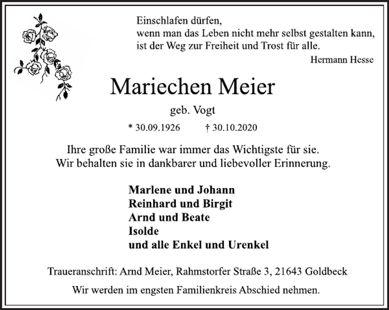 <p>Einschlafen dürfen,<br />wenn man das Leben nicht mehr selbst gestalten kann,<br />ist der Weg zur Freiheit und Trost für alle.<br />Hermann Hesse<br />Mariechen Meier<br />geb. Vogt<br />* 30.09.1926 † 30.10.2020<br />Ihre große Familie war immer das Wichtigste für sie.<br />Wir behalten sie in dankbarer und liebevoller Erinnerung.<br />Marlene und Johann<br />Reinhard und Birgit<br />Arnd und Beate<br />Isolde<br />und alle Enkel und Urenkel<br />Traueranschrift: Arnd Meier, Rahmstorfer Straße 3, 21643 Goldbeck<br />Wir werden im engsten Familienkreis Abschied nehmen.</p>