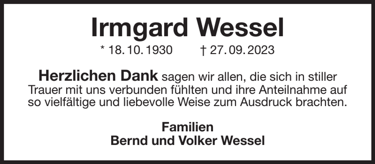 <p>Irmgard Wessel<br />* 18. 10. 1930 † 27. 09. 2023<br />Herzlichen Dank sagen wir allen, die sich in stiller Trauer mit uns verbunden fühlten und ihre Anteilnahme auf so vielfältige und liebevolle Weise zum Ausdruck brachten.<br />Familien<br />Bernd und Volker Wessel</p>