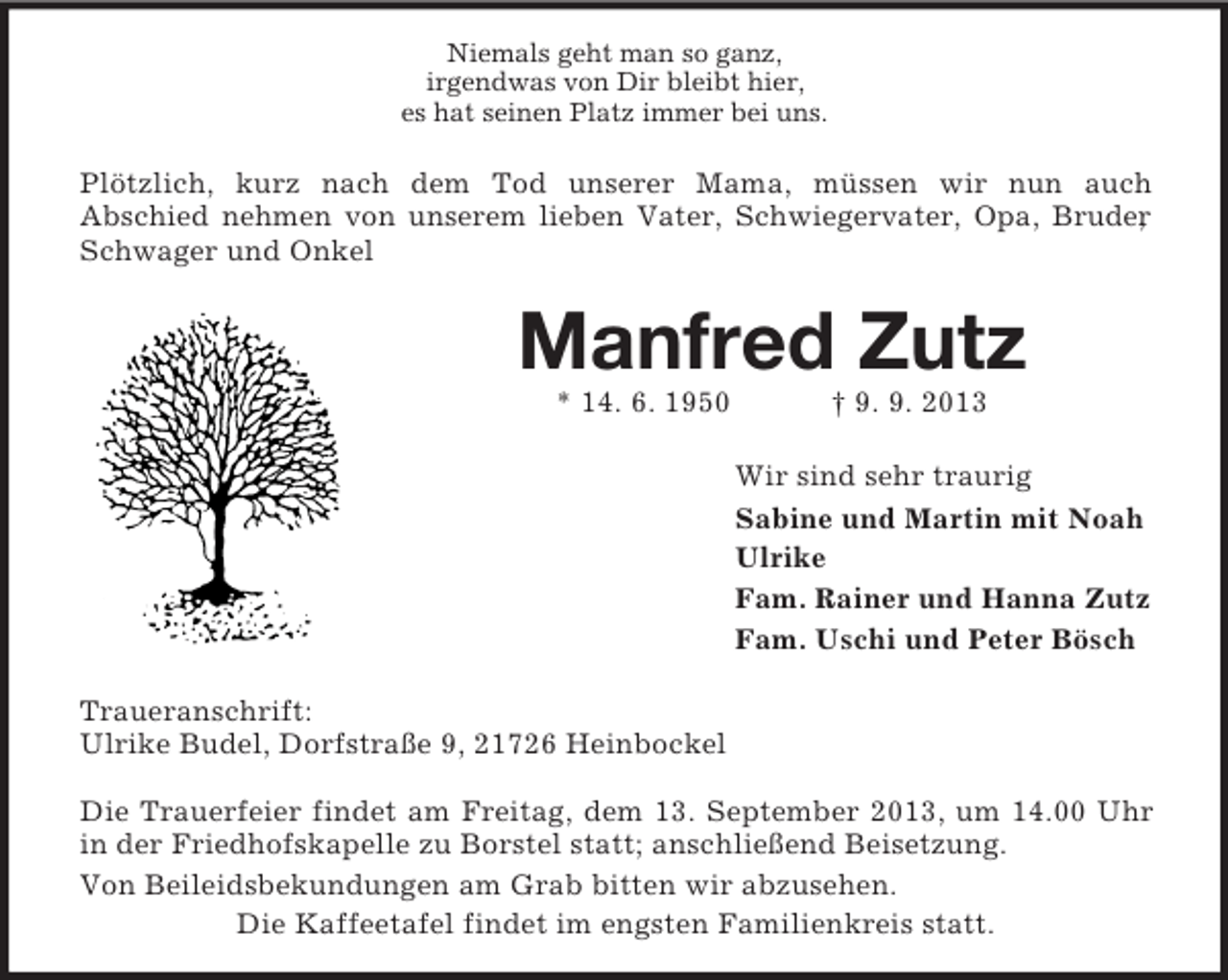 <p>Niemals geht man so ganz,<br />irgendwas von Dir bleibt hier,<br />es hat seinen Platz immer bei uns.</p><p>Plötzlich, kurz nach dem Tod unserer Mama, müssen wir nun auch<br />Abschied nehmen von unserem lieben Vater, Schwiegervater, Opa, Bruder<br />,<br />Schwager und Onkel</p><p>Manfred Zutz<br />* 14. 6. 1950</p><p>† 9. 9. 2013<br />Wir sind sehr traurig<br />Sabine und Martin mit Noah<br />Ulrike<br />Fam. Rainer und Hanna Zutz<br />Fam. Uschi und Peter Bösch</p><p>Traueranschrift:<br />Ulrike Budel, Dorfstraße 9, 21726 Heinbockel<br />Die Trauerfeier findet am Freitag, dem 13. September 2013, um 14.00 Uhr<br />in der Friedhofskapelle zu Borstel statt; anschließend Beisetzung.<br />Von Beileidsbekundungen am Grab bitten wir abzusehen.<br />Die Kaffeetafel findet im engsten Familienkreis statt.</p>