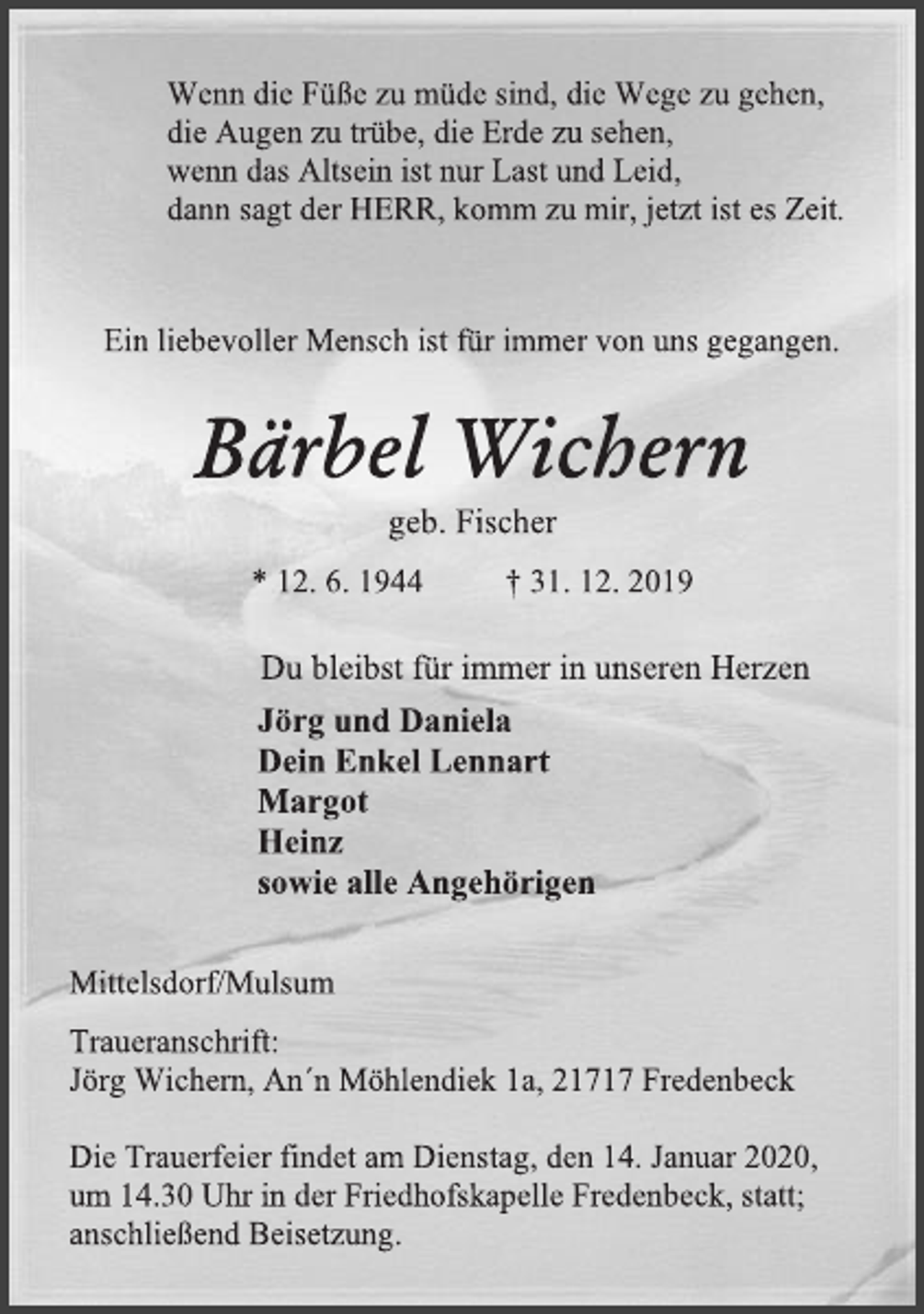 <p>Wenn die Füße zu müde sind, die Wege zu gehen,<br />die Augen zu trübe, die Erde zu sehen,<br />wenn das Altsein ist nur Last und Leid,<br />dann sagt der HERR, komm zu mir, jetzt ist es Zeit.<br />Ein liebevoller Mensch ist für immer von uns gegangen.<br />Bärbel Wichern<br />geb. Fischer<br />* 12. 6. 1944 † 31. 12. 2019<br />Du bleibst für immer in unseren Herzen<br />Jörg und Daniela<br />Dein Enkel Lennart<br />Margot<br />Heinz<br />sowie alle Angehörigen<br />Mittelsdorf/Mulsum<br />Traueranschrift:<br />Jörg Wichern, An´n Möhlendiek 1a, 21717 Fredenbeck<br />Die Trauerfeier findet am Dienstag, den 14. Januar 2020,<br />um 14.30 Uhr in der Friedhofskapelle Fredenbeck, statt;<br />anschließend Beisetzung.</p>