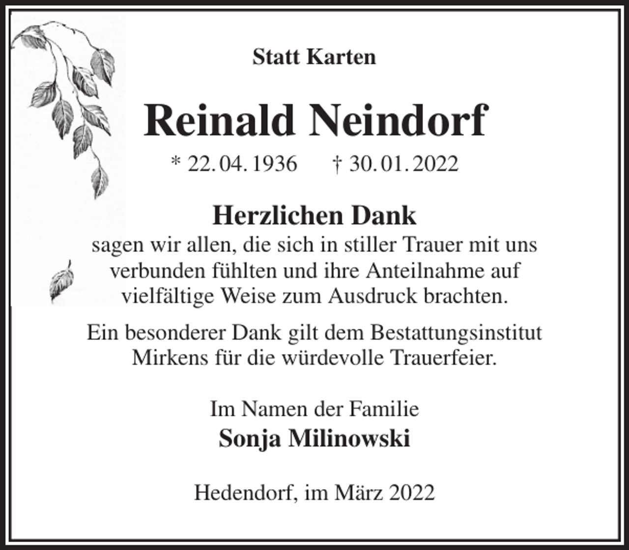 <p>Statt Karten<br />Reinald Neindorf<br />* 22. 04. 1936 † 30. 01. 2022<br />Herzlichen Dank<br />sagen wir allen, die sich in stiller Trauer mit uns<br />verbunden fühlten und ihre Anteilnahme auf<br />vielfältige Weise zum Ausdruck brachten.<br />Ein besonderer Dank gilt dem Bestattungsinstitut<br />Mirkens für die würdevolle Trauerfeier.<br />Im Namen der Familie<br />Sonja Milinowski<br />Hedendorf, im März 2022</p>