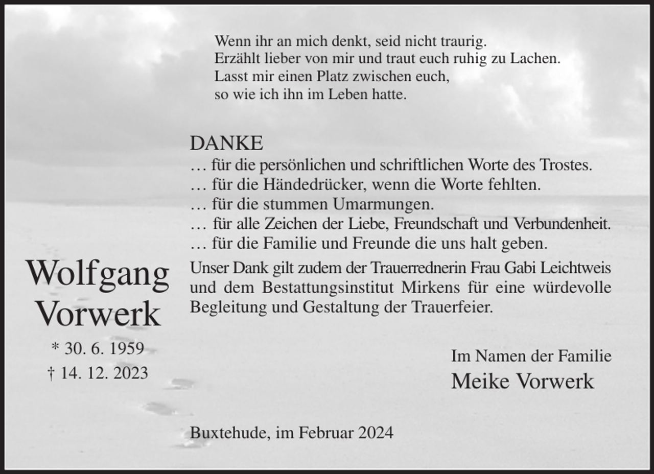<p>Wenn ihr an mich denkt, seid nicht traurig.<br />Erzählt lieber von mir und traut euch ruhig zu Lachen.<br />Lasst mir einen Platz zwischen euch,<br />so wie ich ihn im Leben hatte.<br />DANKE<br />… für die persönlichen und schriftlichen Worte des Trostes.<br />… für die Händedrücker, wenn die Worte fehlten.<br />… für die stummen Umarmungen.<br />… für alle Zeichen der Liebe, Freundschaft und Verbundenheit.<br />… für die Familie und Freunde die uns halt geben.<br />Unser Dank gilt zudem der Trauerrednerin Frau Gabi Leichtweis<br />und dem Bestattungsinstitut Mirkens für eine würdevolle<br />Begleitung und Gestaltung der Trauerfeier.<br />Im Namen der Familie<br />Meike Vorwerk<br />Buxtehude, im Februar 2024</p><p>Wolfgang<br />Vorwerk<br />* 30. 6. 1959<br />† 14. 12. 2023</p>