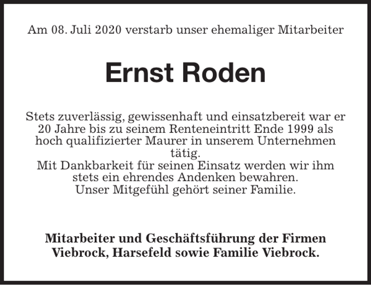 <p>Am 08. Juli 2020 verstarb unser ehemaliger Mitarbeiter<br />Ernst Roden<br />Stets zuverlässig, gewissenhaft und einsatzbereit war er 20 Jahre bis zu seinem Renteneintritt Ende 1999 als hoch qualifizierter Maurer in unserem Unternehmen<br />tätig.<br />Mit Dankbarkeit für seinen Einsatz werden wir ihm stets ein ehrendes Andenken bewahren.<br />Unser Mitgefühl gehört seiner Familie.</p>
<p>Mitarbeiter und Geschäftsführung der Firmen<br />Viebrock, Harsefeld sowie Familie Viebrock.</p>