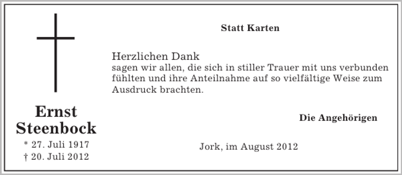 <p>Statt Karten</p><p>Herzlichen Dank<br />sagen wir allen, die sich in stiller Trauer mit uns verbunden<br />fühlten und ihre Anteilnahme auf so vielfältige Weise zum<br />Ausdruck brachten.</p><p>Ernst<br />Steenbock<br />* 27. Juli 1917<br />† 20. Juli 2012</p><p>Die Angehörigen<br />Jork, im August 2012</p>
