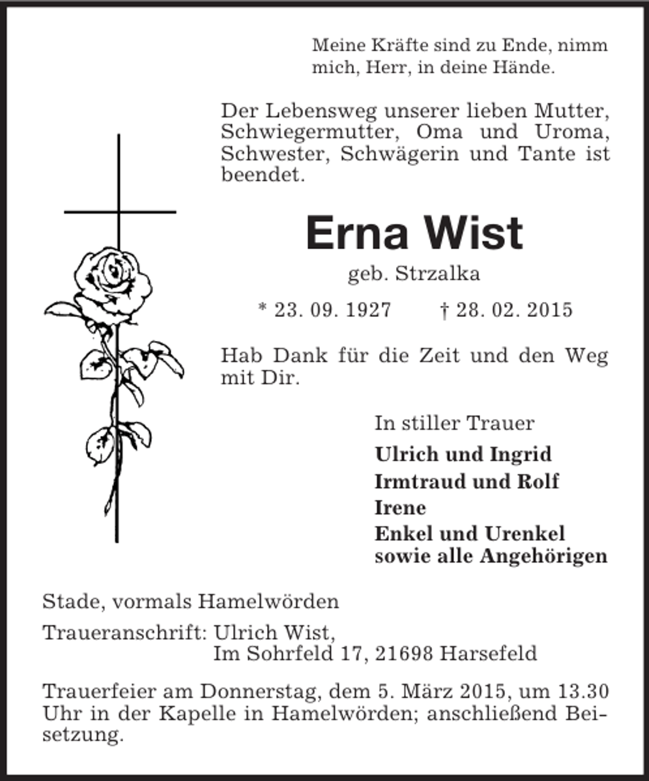 <p>Meine Kräfte sind zu Ende, nimm<br />mich, Herr, in deine Hände.<br />Der Lebensweg unserer lieben Mutter, Schwiegermutter, Oma und Uroma, Schwester, Schwägerin und Tante ist beendet.<br />Erna Wist<br />geb. Strzalka<br />* 23. 09. 1927 † 28. 02. 2015<br />Hab Dank für die Zeit und den Weg mit Dir.<br />In stiller Trauer<br />Ulrich und Ingrid<br />Irmtraud und Rolf<br />Irene<br />Enkel und Urenkel<br />sowie alle Angehörigen<br />Stade, vormals Hamelwörden<br />Traueranschrift: Ulrich Wist,<br />Im Sohrfeld 17, 21698 Harsefeld<br />Trauerfeier am Donnerstag, dem 5. März 2015, um 13.30 Uhr in der Kapelle in Hamelwörden; anschließend Beisetzung.</p>