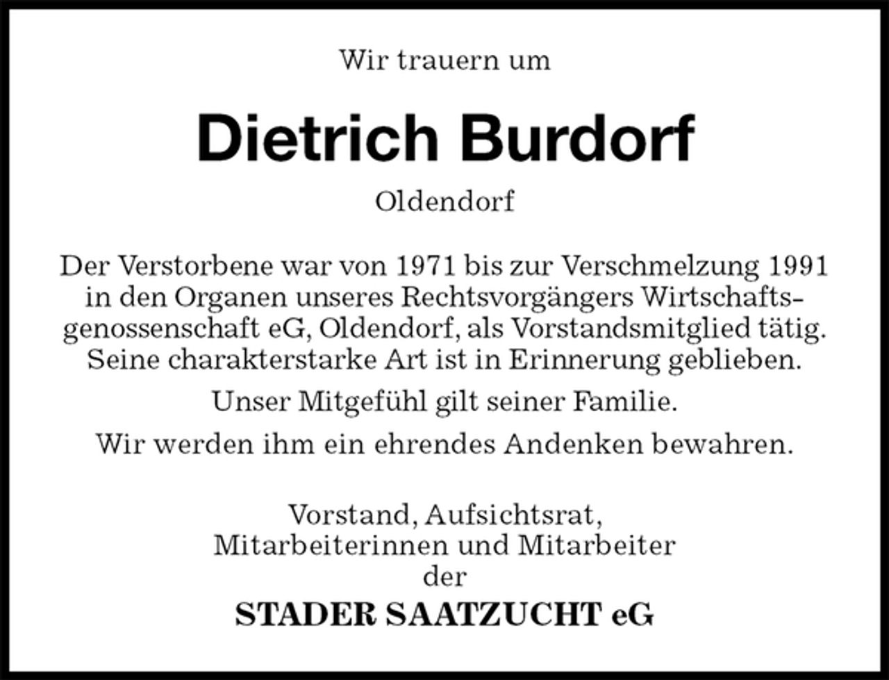 <p>Wir trauern um<br />Dietrich Burdorf<br />Oldendorf<br />Der Verstorbene war von 1971 bis zur Verschmelzung 1991 in den Organen unseres Rechtsvorgängers Wirtschafts-<br />genossenschaft eG, Oldendorf, als Vorstandsmitglied tätig. Seine charakterstarke Art ist in Erinnerung geblieben.<br />Unser Mitgefühl gilt seiner Familie.<br />Wir werden ihm ein ehrendes Andenken bewahren.<br />Vorstand, Aufsichtsrat,<br />Mitarbeiterinnen und Mitarbeiter<br />der<br />STADER SAATZUCHT eG</p>