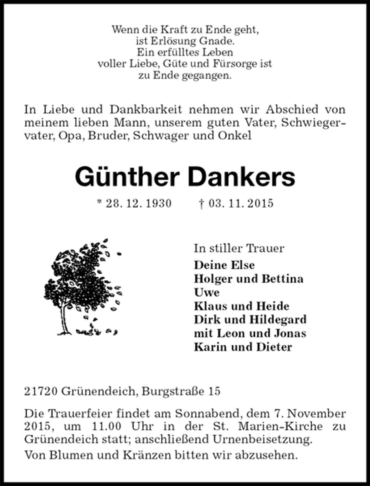 <p>Wenn die Kraft zu Ende geht,<br />ist Erlösung Gnade.<br />Ein erfülltes Leben<br />voller Liebe, Güte und Fürsorge ist<br />zu Ende gegangen.<br />In Liebe und Dankbarkeit nehmen wir Abschied von meinem lieben Mann, unserem guten Vater, Schwiegervater, Opa, Bruder, Schwager und Onkel<br />Günther Dankers<br />* 28. 12. 1930 † 03. 11. 2015<br />In stiller Trauer<br />Deine Else<br />Holger und Bettina<br />Uwe<br />Klaus und Heide<br />Dirk und Hildegard<br />mit Leon und Jonas<br />Karin und Dieter<br />21720 Grünendeich, Burgstraße 15<br />Die Trauerfeier findet am Sonnabend, dem 7. November 2015, um 11.00 Uhr in der St. Marien-Kirche zu<br />Grünendeich statt; anschließend Urnenbeisetzung.<br />Von Blumen und Kränzen bitten wir abzusehen.</p>