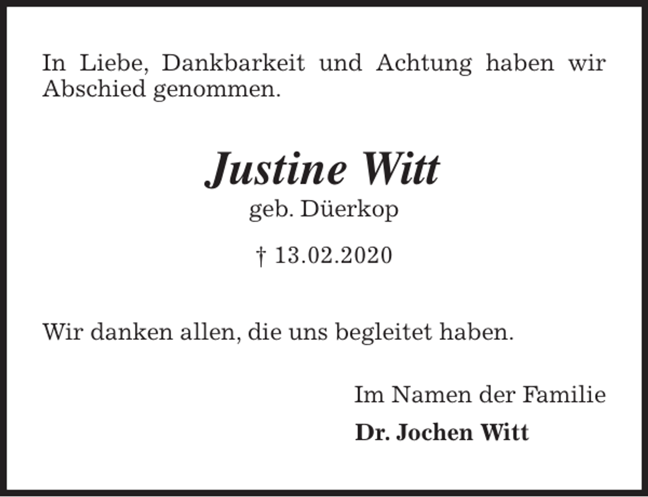 <p>In Liebe, Dankbarkeit und Achtung haben wir Abschied genommen.<br />Justine Witt<br />geb. Düerkop<br />† 13.02.2020<br />Wir danken allen, die uns begleitet haben.</p>
<p>Im Namen der Familie<br />Dr. Jochen Witt</p>