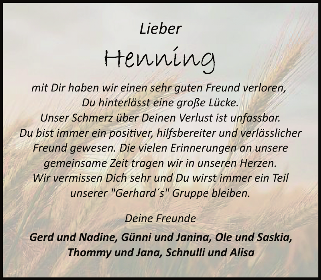<p>Lieber<br />mit Dir haben wir einen sehr guten Freund verloren,<br />Du hinterlässt eine große Lücke.<br />Unser Schmerz über Deinen Verlust ist unfassbar.<br />Du bist immer ein positiver, hilfsbereiter und verlässlicher<br />Freund gewesen. Die vielen Erinnerungen an unsere<br />gemeinsame Zeit tragen wir in unseren Herzen.<br />Wir vermissen Dich sehr und Du wirst immer ein Teil<br />unserer "Gerhard´s" Gruppe bleiben.<br />Deine Freunde<br />Gerd und Nadine, Günni und Janina, Ole und Saskia,<br />Thommy und Jana, Schnulli und Alisa</p>