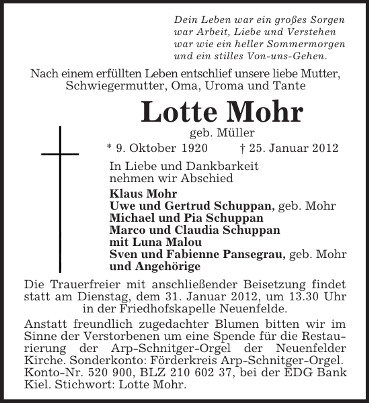 <p>Dein Leben war ein großes Sorgen<br />war Arbeit, Liebe und Verstehen<br />war wie ein heller Sommermorgen<br />und ein stilles Von-uns-Gehen.<br />Nach einem erfüllten Leben entschlief unsere liebe Mutter,<br />Schwiegermutter, Oma, Uroma und Tante<br />Lotte Mohr<br />geb. Müller<br />* 9. Oktober 1920 † 25. Januar 2012<br />In Liebe und Dankbarkeit<br />nehmen wir Abschied<br />Klaus Mohr<br />Uwe und Gertrud Schuppan, geb. Mohr<br />Michael und Pia Schuppan<br />Marco und Claudia Schuppan<br />mit Luna Malou<br />Sven und Fabienne Pansegrau, geb. Mohr<br />und Angehörige<br />Die Trauerfreier mit anschließender Beisetzung findet statt am Dienstag, dem 31. Januar 2012, um 13.30 Uhr in der Friedhofskapelle Neuenfelde.<br />Anstatt freundlich zugedachter Blumen bitten wir im Sinne der Verstorbenen um eine Spende für die Restaurierung der Arp-Schnitger-Orgel der Neuenfelder<br />Kirche. Sonderkonto: Förderkreis Arp-Schnitger-Orgel.<br />Konto-Nr. 520 900, BLZ 210 602 37, bei der EDG Bank Kiel. Stichwort: Lotte Mohr.</p>