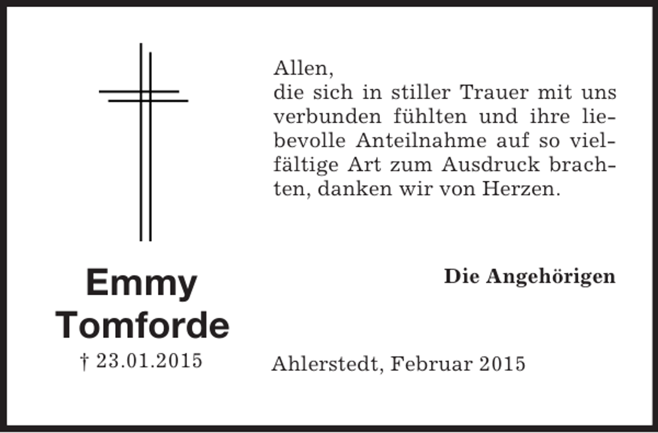 <p>Emmy<br />Tomforde<br />† 23.01.2015<br />Allen,<br />die sich in stiller Trauer mit uns verbunden fühlten und ihre liebevolle Anteilnahme auf so vielfältige Art zum Ausdruck brachten, danken wir von Herzen.<br />Die Angehörigen<br />Ahlerstedt, Februar 2015</p>