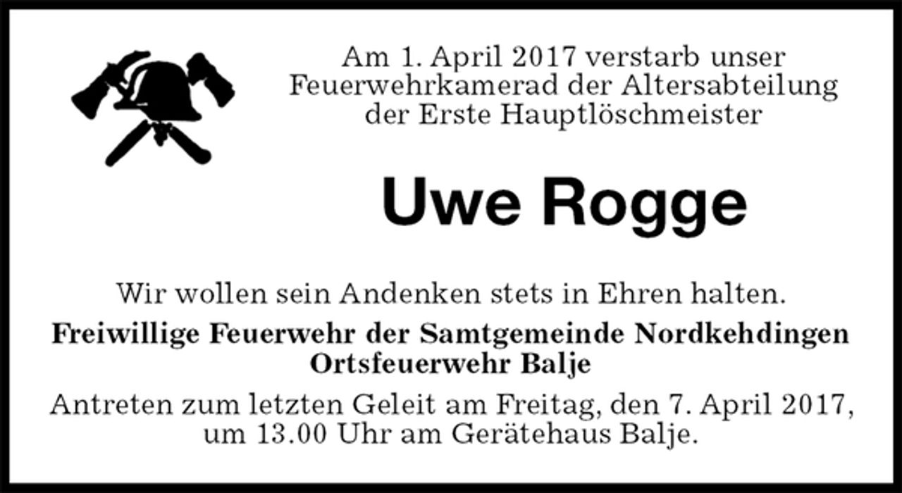 <p>Am 1. April 2017 verstarb unser<br />Feuerwehrkamerad der Altersabteilung der Erste Hauptlöschmeister<br />Uwe Rogge<br />Wir wollen sein Andenken stets in Ehren halten.<br />Freiwillige Feuerwehr der Samtgemeinde Nordkehdingen Ortsfeuerwehr Balje<br />Antreten zum letzten Geleit am Freitag, den 7. April 2017, um 13.00 Uhr am Gerätehaus Balje.</p>