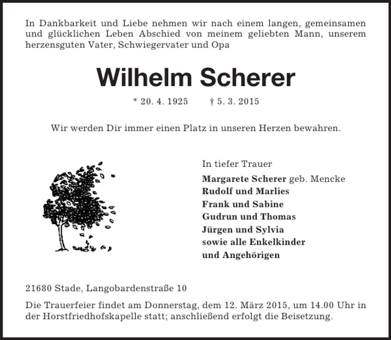 <p>In Dankbarkeit und Liebe nehmen wir nach einem langen, gemeinsamen und glücklichen Leben Abschied von meinem geliebten Mann, unserem herzensguten Vater, Schwiegervater und Opa<br />Wilhelm Scherer<br />* 20. 4. 1925 † 5. 3. 2015<br />Wir werden Dir immer einen Platz in unseren Herzen bewahren.<br />In tiefer Trauer<br />Margarete Scherer geb. Mencke<br />Rudolf und Marlies<br />Frank und Sabine<br />Gudrun und Thomas<br />Jürgen und Sylvia<br />sowie alle Enkelkinder<br />und Angehörigen<br />21680 Stade, Langobardenstraße 10<br />Die Trauerfeier findet am Donnerstag, dem 12. März 2015, um 14.00 Uhr in der Horstfriedhofskapelle statt; anschließend erfolgt die Beisetzung.</p>
