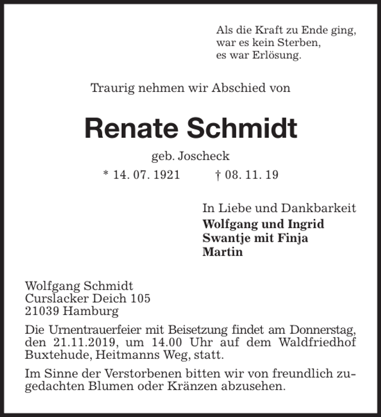 <p>Als die Kraft zu Ende ging,<br />war es kein Sterben,<br />es war Erlösung.<br />Traurig nehmen wir Abschied von<br />Renate Schmidt<br />geb. Joscheck<br />* 14. 07. 1921 † 08. 11. 19<br />In Liebe und Dankbarkeit<br />Wolfgang und Ingrid<br />Swantje mit Finja<br />Martin<br />Wolfgang Schmidt<br />Curslacker Deich 105<br />21039 Hamburg<br />Die Urnentrauerfeier mit Beisetzung findet am Donnerstag, den 21.11.2019, um 14.00 Uhr auf dem Waldfriedhof Buxtehude, Heitmanns Weg, statt.<br />Im Sinne der Verstorbenen bitten wir von freundlich zugedachten Blumen oder Kränzen abzusehen.</p>