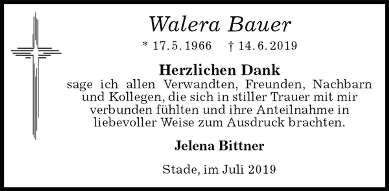 <p>Walera Bauer<br />* 17. 5. 1966 † 14. 6. 2019<br />Herzlichen Dank<br />sage ich allen Verwandten, Freunden, Nachbarn und Kollegen, die sich in stiller Trauer mit mir<br />verbunden fühlten und ihre Anteilnahme in<br />liebevoller Weise zum Ausdruck brachten.<br />Jelena Bittner<br />Stade, im Juli 2019</p>