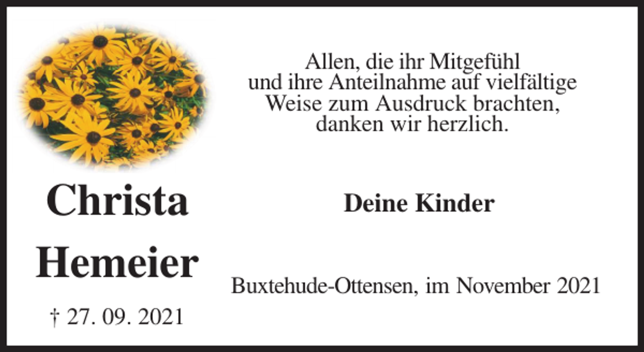<p>Allen, die ihr Mitgefühl<br />und ihre Anteilnahme auf vielfältige Weise zum Ausdruck brachten,<br />danken wir herzlich.<br />Deine Kinder<br />Buxtehude-Ottensen, im November 2021<br />Christa</p>
<p>Hemeier</p>
<p>† 27. 09. 2021</p>