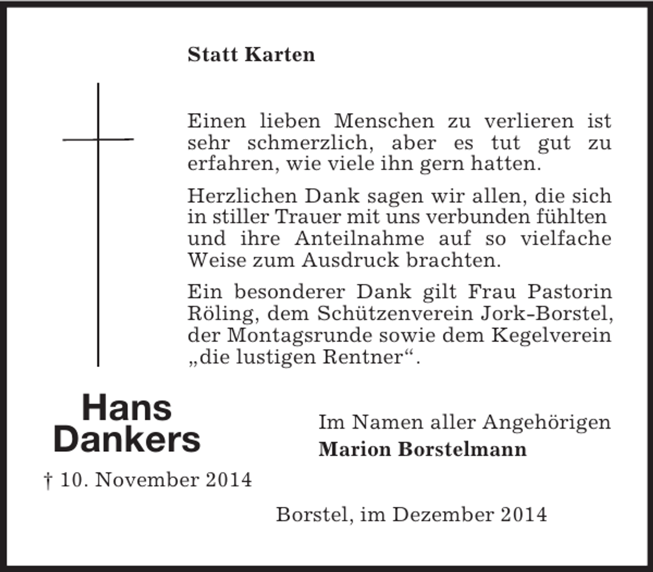 <p>Hans<br />Dankers<br />† 10. November 2014<br />Statt Karten<br />Einen lieben Menschen zu verlieren ist sehr schmerzlich, aber es tut gut zu<br />erfahren, wie viele ihn gern hatten.<br />Herzlichen Dank sagen wir allen, die sich in stiller Trauer mit uns verbunden fühlten<br />und ihre Anteilnahme auf so vielfache Weise zum Ausdruck brachten.<br />Ein besonderer Dank gilt Frau Pastorin Röling, dem Schützenverein Jork-Borstel, der Montagsrunde sowie dem Kegelverein „die lustigen Rentner“.<br />Im Namen aller Angehörigen<br />Marion Borstelmann<br />Borstel, im Dezember 2014</p>