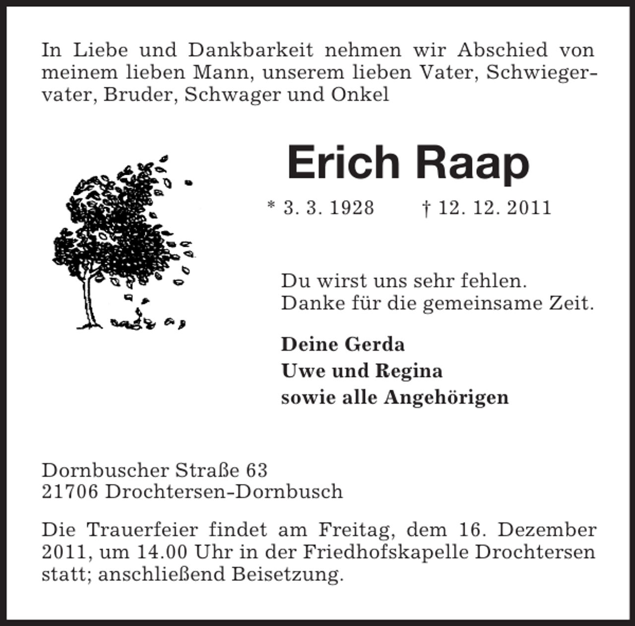 <p>In Liebe und Dankbarkeit nehmen wir Abschied von<br />meinem lieben Mann, unserem lieben Vater, Schwiegervater, Bruder, Schwager und Onkel</p><p>Erich Raap<br />* 3. 3. 1928</p><p>† 12. 12. 2011</p><p>Du wirst uns sehr fehlen.<br />Danke für die gemeinsame Zeit.<br />Deine Gerda<br />Uwe und Regina<br />sowie alle Angehörigen</p><p>Dornbuscher Straße 63<br />21706 Drochtersen-Dornbusch<br />Die Trauerfeier findet am Freitag, dem 16. Dezember<br />2011, um 14.00 Uhr in der Friedhofskapelle Drochtersen<br />statt; anschließend Beisetzung.</p>