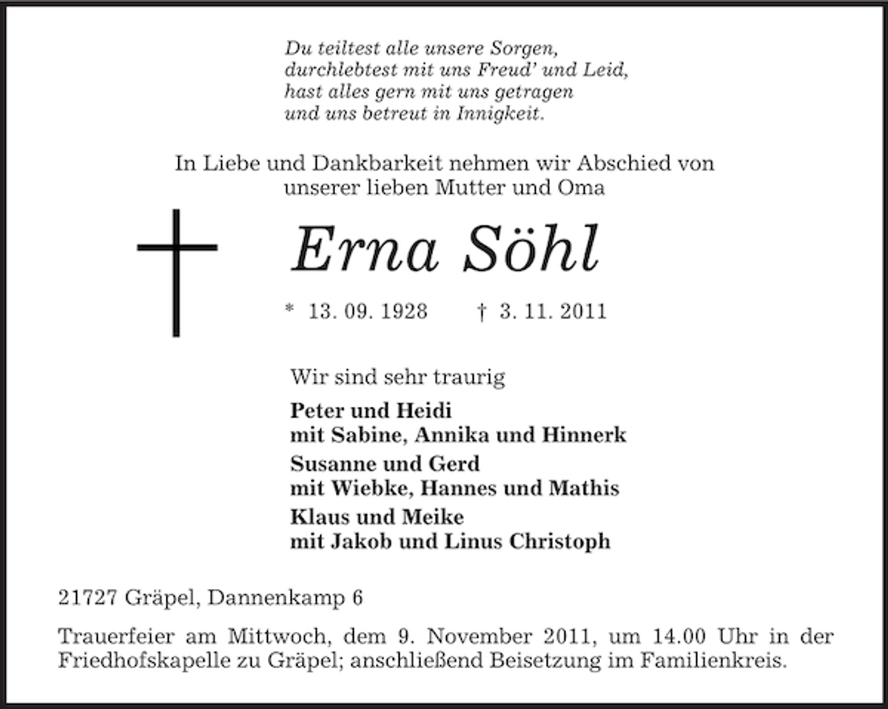 <p>Du teiltest alle unsere Sorgen,<br />durchlebtest mit uns Freud’ und Leid,<br />hast alles gern mit uns getragen<br />und uns betreut in Innigkeit.<br />In Liebe und Dankbarkeit nehmen wir Abschied von<br />unserer lieben Mutter und Oma<br />Erna Söhl<br />* 13. 09. 1928 † 3. 11. 2011<br />Wir sind sehr traurig<br />Peter und Heidi<br />mit Sabine, Annika und Hinnerk<br />Susanne und Gerd<br />mit Wiebke, Hannes und Mathis<br />Klaus und Meike<br />mit Jakob und Linus Christoph<br />21727 Gräpel, Dannenkamp 6<br />Trauerfeier am Mittwoch, dem 9. November 2011, um 14.00 Uhr in der Friedhofskapelle zu Gräpel; anschließend Beisetzung im Familienkreis.</p>